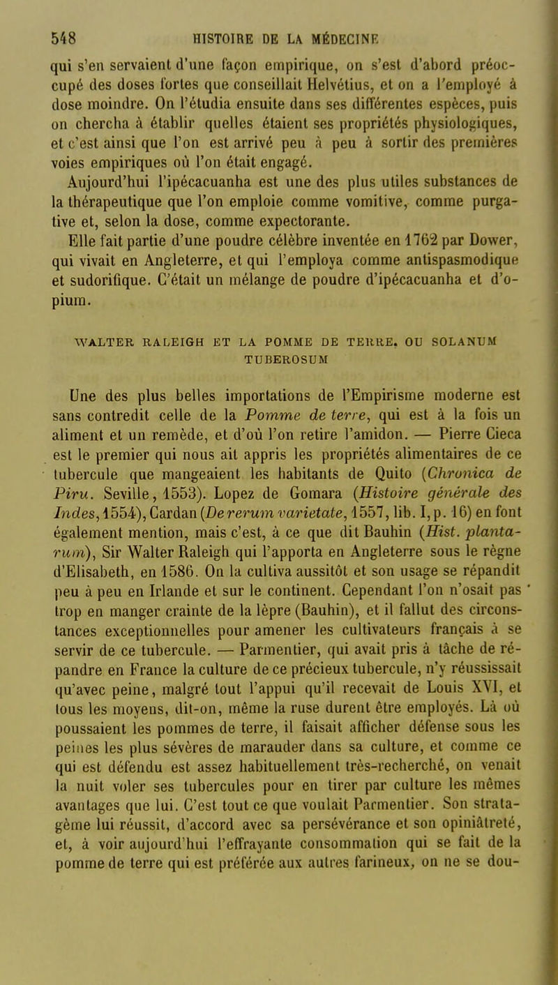 qui s'en servaient d'une façon empirique, on s'est d'abord préoc- cupé des doses fortes que conseillait Helvétius, et on a l'employé à dose moindre. On l'étudia ensuite dans ses différentes espèces, puis on chercha à établir quelles étaient ses propriétés physiologiques, et c'est ainsi que l'on est arrivé peu à peu à sortir des premières voies empiriques où l'on était engagé. Aujourd'hui l'ipécacuanha est une des plus utiles substances de la thérapeutique que l'on emploie comme vomitive, comme purga- tive et, selon la dose, comme expectorante. Elle fait partie d'une poudre célèbre inventée en 1762 par Dower, qui vivait en Angleterre, et qui l'employa comme antispasmodique et sudorifique. C'était un mélange de poudre d'ipécacuanha et d'o- pium. WALTER RALEIGH ET LA POMME DE TERRE, OU SOLANUM TUBEROSUM Une des plus belles importations de l'Empirisme moderne est sans contredit celle de la Pomme de terre, qui est à la fois un aliment et un remède, et d'où l'on retire l'amidon. — Pierre Cieca est le premier qui nous ait appris les propriétés alimentaires de ce tubercule que mangeaient les habitants de Quito {Chronica de Piru. Seville, 1553). Lopez de Gomara (Histoire général-e des Indes, 1554), Cardan {Dererum varietate, 1557, lib. I,p. 16) en font également mention, mais c'est, à ce que dit Bauhin {Hist. planta- rum), Sir Walter Raleigh qui l'apporta en Angleterre sous le règne d'Elisabeth, en 1586. On la cultiva aussitôt et son usage se répandit peu à peu en Irlande et sur le continent. Cependant l'on n'osait pas trop en manger crainte de la lèpre (Bauhin), et il fallut des circons- tances exceptionnelles pour amener les cultivateurs français à se servir de ce tubercule. — Parmentier, qui avait pris à tâche de ré- pandre en France la culture de ce précieux tubercule, n'y réussissait qu'avec peine, malgré tout l'appui qu'il recevait de Louis XVI, et tous les moyens, dit-on, même la ruse durent être employés. Là où poussaient les pommes de terre, il faisait afficher défense sous les peines les plus sévères de marauder dans sa culture, et comme ce qui est défendu est assez habituellement très-recherché, on venait la nuit voler ses tubercules pour en tirer par culture les mêmes avantages que lui. C'est tout ce que voulait Parmentier. Son strata- gème lui réussit, d'accord avec sa persévérance et son opiniâtreté, et, à voir aujourd'hui l'effrayante consommalion qui se fait de la pomme de terre qui est préférée aux autres farineux, on ne se dou-