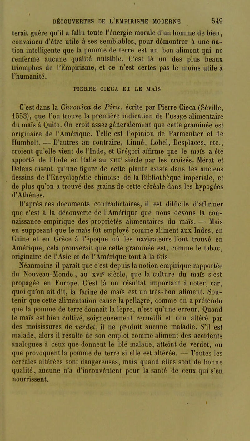 terait guère qu'il a fallu toute l'énergie morale d'un homme de bien, convaincu d'être utile à ses semblables, pour démontrer à une na- tion intelligente que la pomme de terre est un bon aliment qui ne renferme aucune qualité nuisible. C'est là un des plus beaux triomphes de l'Empirisme, et ce n'est certes pas le moins utile à l'humanité. PIERRE CIKCA ET LE MAÏS C'est dans la Chronica de Piru, écrite par Pierre Cieca (Séville, 4553), que l'on trouve la première indication de l'usage alimentaire du maïs à Quito. On croit assez généralement que cette graminée est originaire de l'Amérique. Telle est l'opinion de Parmentier et de Humbolt. —D'autres au contraire, Linné, Lobel, Desplaces, etc., croient qu'elle vient de l'Inde, et Grégori affirme que le maïs a été apporté de l'Inde en Italie au xiii^ siècle par les croisés. Mérat et Delens disent qu'une figure de cette plante existe dans les anciens dessins de l'Encyclopédie chinoise de la Bibliothèque impériale, et de plus qu'on a trouvé des grains de cette céréale dans les hypogées d'Athènes, D'après ces documents contradictoires, il est difficile d'affirmer que c'est à la découverte de l'Amérique que nous devons la con- naissance empirique des propriétés alimentaires du maïs. — Mais en supposant que le maïs fût employé comme aliment aux Indes, en Chine et en Grèce à l'époque où les navigateurs l'ont trouvé en Amérique, cela prouverait que cette graminée est, comme le tabac, originaire de l'Asie et de l'Amérique tout à la fois. Néanmoins il paraît que c'est depuis la notion empirique rapportée du Nouveau-Monde, au xvi® siècle, que la culture du maïs s'est propagée en Europe. C'est là un résultat important à noter, car, quoi qu'on ait dit, la farine de maïs est un très-bon aliment. Sou- tenir que cette alimentation cause la pellagre, comme on a prétendu que la pomme de terre donnait la lèpre, n'est qu'une erreur. Quand le maïs est bien cultivé, soigneusement recueilli et non altéré par des moisissures de verdet, il ne produit aucune maladie. S'il est malade, alors il résulte de son emploi comme aliment des accidents analogues à ceux que donnent le blé malade, atteint de verdet, ou que provoquent la pomme de terre si elle est altérée. — Toutes les céréales altérées sont dangereuses, mais quand elles sont de bonne qualité, aucune n'a d'inconvénient pour la santé de ceux qui s'en nourrissent.