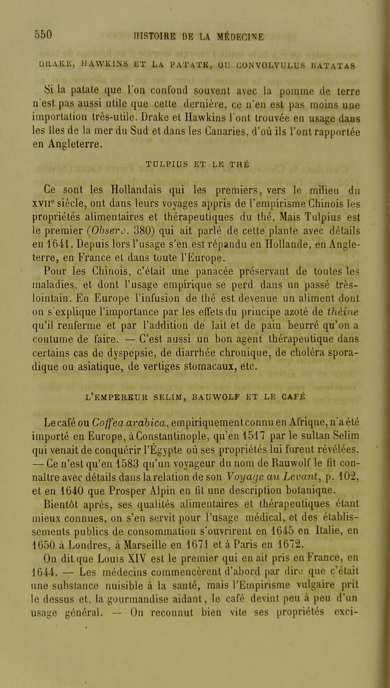 DRAK.li, HAWK.INS KT LA PAT/VTB, OU CONVOLVULUS BATATAB Si la patate que l'on confond souvent avec la pomme de terre n est pas aussi utile que cette dernière, ce n'en est pas moins une importation très-utile. Drake et Hawkins l'ont trouvée en usage dans les îles de la mer du Sud et dans les Canaries, d'où ils l'ont rapportée en Angleterre. TDLPIUS ET LE THÉ Ce sont les Hollandais qui les premiers, vers le milieu du xvii^ siècle, ont dans leurs voyages appris de l'empirisme Chinois les propriétés alimentaires et thérapeutiques du thé. Mais Tulpius est le premier {Ohsero. 380) qui ait parlé de cette plante avec détails en 16-41. Depuis lors l'usage s'en est répandu en Hollande, en Angle- terre, en France et dans toute l'Europe. Pour les Chinois, c'était une panacée préservant de toutes les maladies, et dont l'usage empirique se perd dans un passé très- lointain. En Europe l'infusion de thé est devenue un aliment dont on s'explique l'importance par les effets du principe azoté de théine qu'il renferme et par l'addition de lait et de pain beurré qu'on a coutume de faire. — C'est aussi un bon agent thérapeutique dans certains cas de dyspepsie, de diarrhée chronique, de choléra spora- dique ou asiatique, de vertiges stomacaux, etc. l'empereur selim, bauwolf et le café Le café ou Coffea arabica^ empiriquement connu en Afrique, n'a été importé en Europe, àConstantinople, qu'en 1517 par le sultan Selim qui venait de conquérir l'Égypte où ses propriétés lui furent révélées. — Ce n'est qu'en 1583 qu'un voyageur du nom de Rauwolf le fit con- naître avec détails dans la relation de son Voyage au Levant, p. 102, et en 1640 que Prosper Alpin en fit une description botanique. Bientôt après, ses qualités alimentaires et thérapeutiques étant mieux connues, on s'en servit pour l'usage médical, et des établis- sements publics de consommation s'ouvrirent en 1645 en Italie, en 1650 à Londres, à Marseille en 1671 et à Paris en 1672. On dit que Louis XIV est le premier qui en ait pris en France, en 1644. — Les médecins commencèrent d'abord par dire que c'était une substance nuisible à la santé, mais l'Empirisme vulgaire prit le dessus et. la gourmandise aidant, le café devint peu à peu d'un usage général. — On reconnut bien vite ses propriétés exci-