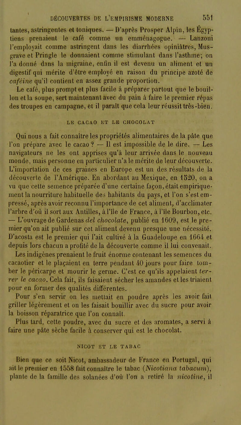 tantes, astringentes et toniques. — D'après Prosper Alpin, les Égyp- tiens prenaient le café comme un emménagogue. — Lanzoni l'employait comme astringent dans les diarrhées opiniâtres, Mus- grave et Pringle le donnaient comme stimulant dans l'asthme; on l'a donné dans la migraine, enfin il est devenu un aliment et un digestif qui mérite d'être employé en raison du principe azoté de caféine qu'il contient en assez grande proportion. Le café, plus prompt et plus facile à préparer partout que le bouil- lon et la soupe, sert maintenant avec du pain à faire le premier répas des troupes en campagne, et il paraît que cela leur réussit très-bien. LE CACAO liT LE CHOCOLAT Qui nous a fait connaître les propriétés alimentaires de la pâle que l'on prépare avec le cacao? — Il est impossible de le dire. — Les navigateurs né les ont apprises qu'à leur arrivée dans le nouveau monde, mais personne en particulier n'a le mérite de leur découverte. L'importation de ces graines en Europe est un des résultats de la découverte de l'Amérique. En abordant au Mexique, en 1520, on a vu que cette semence préparée d'une certaine façon, était empirique- ment la nourriture habituelle des habitants du pays, et l'on s'est em- pressé, après avoir reconnu l'importance de cet aliment, d'acclimater l'arbre d'où il sort aux Antilles, à l'île de France, à l'île Bourbon, etc. — L'ouvrage de Gardenas del chocolaté^ publié en 1609, est le pre- mier qu'on ait publié sur cet aliment devenu presque une nécessité. D'acosta est le premier qui l'ait cultivé à la Guadeloupe en 1664 et depuis lors chacun a profité de la découverte comme il lui convenait. Les indigènes prenaient le fruit énorme contenant les semences du cacaotier et le plaçaient en terre pendant 40 jours pour faire tom- ber le péricarpe et mourir le germe. C'est ce qu'ils appelaient ter- rer le cacao. Cela fait, ils faisaient sécher les amandes elles triaient pour en former des qualités différentes. Pour s'en servir on les mettait en poudre après les avoir fait griller légèrement et on les faisait bouillir avec du sucre pour avoir la boisson réparatrice que l'on connaît. Plus tard, celle poudre, avec du sucre et des aromates, a servi à faire une pâte sèche facile à conserver qui est le chocolat. NICOT ET LE TABAC Bien que ce soilNicot, ambassadeur de France en Portugal, qui ail le premier en 1558 fait connaître le tabac {Nicotiana tahacum), plante de la famille des solanées d'où l'on a retiré la nicotine, il