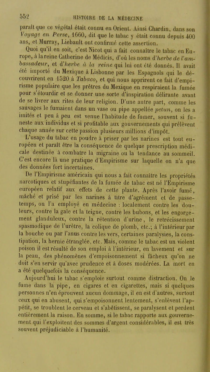 paraît que ce végétal était connu en Orient. Ainsi Chardin, dans son Voijage en Perse, 1660, dit que le tabac y était connu depuis 400 ans, et Murray, Liebault ont confirmé cette assertion. Quoi qu'il en soit, c'est Nicot qui a fait connaître le tabac en Eu- rope, à la reine Catherine de Médicis, d'où les noms àlierbe de l'am- hassadeur, et d'/terbe à la reine qui lui ont été donnés. Il avait été importé du Mexique à Lisbonne par les Espagnols qui le dé- couvrirent en 1520 à Tabaco, et qui nous apprirent ce fait d'empi- risme populaire que les prêtres du Mexique en respiraient la fumée pour s'étourdir et se donner une sorte d'inspiration délirante avant de se livrer aux rites de leur religion. D'une autre part, comme les sauvages le fumaient dans un vase ou pipe appellée petun, on les a imités et peu à peu est venue l'habitude de fumer, souvent si fu- neste aux individus et si profitable aux gouvernements qui prélèvent chaque année sur cette passion plusieurs millions d'impôt. L'usage du tabac en poudre à priser par les narines est tout eu- ropéen et paraît être la conséquence de quelque prescription médi- cale destinée à combatre la migraine ou la tendance au sommeil. C'est encore là une pratique d'Empirisme sur laquelle on n'a que des données fort incertaines. De l'Empirisme américain qui nous a fait connaître les propriétés narcotiques et stupéfiantes de la fumée de tabac est né l'Empirisme européen relatif aux effets de celte plante. Après l'avoir fumé, mâché et prisé par les narines à titre d'agrément et de passe- temps, on Ta employé en médecine : localement contre les dou- leurs, contre la gale et la teigne, contre les bubons, et les engorge- ment glanduleux, contre la rétention d'urine, le rétrécissement spasmodique de l'urètre, la colique de plomb, etc.; à l'intérieur par la bouche ou par l'anus contre les vers, certaines paralysies, la cons- tipation, la hernie étranglée, etc. Mais, comme le tabac est un violent poison il est résulté de son emploi à l'intérieur, en lavement et sur la peau, des phénomènes d'empoisonnement si fâcheux qu'on ne doit s'en servir qu'avec prudence et à doses modérées. La mort en a été quelquefois la conséquence. Aujourd'hui le tabac s'emploie surtout comme distraction. On le fume dans la pipe, en cigares et en cigarettes, mais si quelques personnes n'en éprouvent aucun dommage, il en est d'autres, surtout ceux qui en abusent, qui s'empoisonnent lentement, s'enlèvent l'ap- pétit, se troublent le cerveau et s'abêtissent, se paralysent et perdent entièrement la raison. En somme, si le tabac rapporte aux gouverne- ment qui l'exploitent des sommes d'argent considérables, il est très souvent préjudiciable à l'humanité.