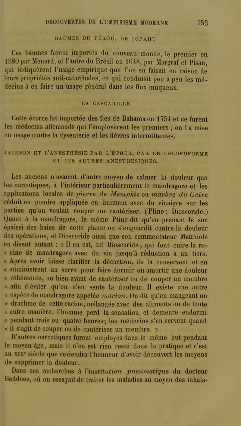 DÉCOUVERTES DE L'EMPIRISME MODERNE 553 BAUMES DU PÉROU, DE COPAHU Ces baumes furent importés du nouveau-monde, le premier en 1580 par Monard, et l'autre du Brésil en 1648, par Margraf et Pisan, qui indiquèrent l'usage empirique que Ton en faisait en raison de leurs propriétés anti-catarrbales, ce qui conduisit peu à peu les mé- decins à en faire un usage général dans les flux muqueux. LA GASCARILLE Cette écorce fut importée des îles de Bahamaen 1754 et ce furent les médecins allemands qui l'employèrent les premiers ; on l'a mise en usage contre la dysenterie et les fièvres intermittentes. JACKSON ET L'ANESTHÉSIE PAR L'ÉTHER, PAR LE CHLOROFORME ET LES AUTRES ANESTHÉSIQUES. Les anciens n'avaient d'autre moyen de calmer la douleur que les narcotiques, à l'intérieur particulièrement le mandragore et les applications locales de pierre de Memphis ou marbre du Caire réduit en poudre appliquée en Uniment avec du vinaigre sur les parties qu'on voulait couper ou cautériser. (Pline; Dioscoride.) Quant à la mandragore, le même Pline dit qu'en prenant le suc épaissi des baies de cette plante on s'engourdit contre la douleur des opérations, et Dioscoride ainsi que son commentateur Matthiole en disent autant : « Il en est, dit Dioscoride, qui font cuire la ra- 4 cine de mandragore avec du vin jusqu'à réduction à un tiers. « Après avoir laissé clarifier la décoction, ils la conservent et en K administrent un verre pour faire dormir ou amortir une douleur « véhémente, ou bien avant de cautériser ou de couper un membre « afin d'éviter qu'on n'en sente la douleur. Il existe une autre « espèce de mandragore appelée morion. On dit qu'en mangeant un « drachme de cette racine, mélangée avec des aliments ou de toute « autre manière, l'homme perd la sensation et demeure endormi « pendant trois ou quatre heures; les médecins s'en servent quand « il s'agit de couper ou de cautériser un membre. » D'autres narcotiques furent employés dans le même but pendant le moyen âge, mais il n'en est rien resté dans la pratique et c'est au XIX* siècle que reviendra l'honneur d'avoir découvert les moyens de supprimer la douleur. Dans ses recherches à Vinstitution pneumatique du docteur Beddoes, où on essayait de traiter les maladies au moyen des inhala-