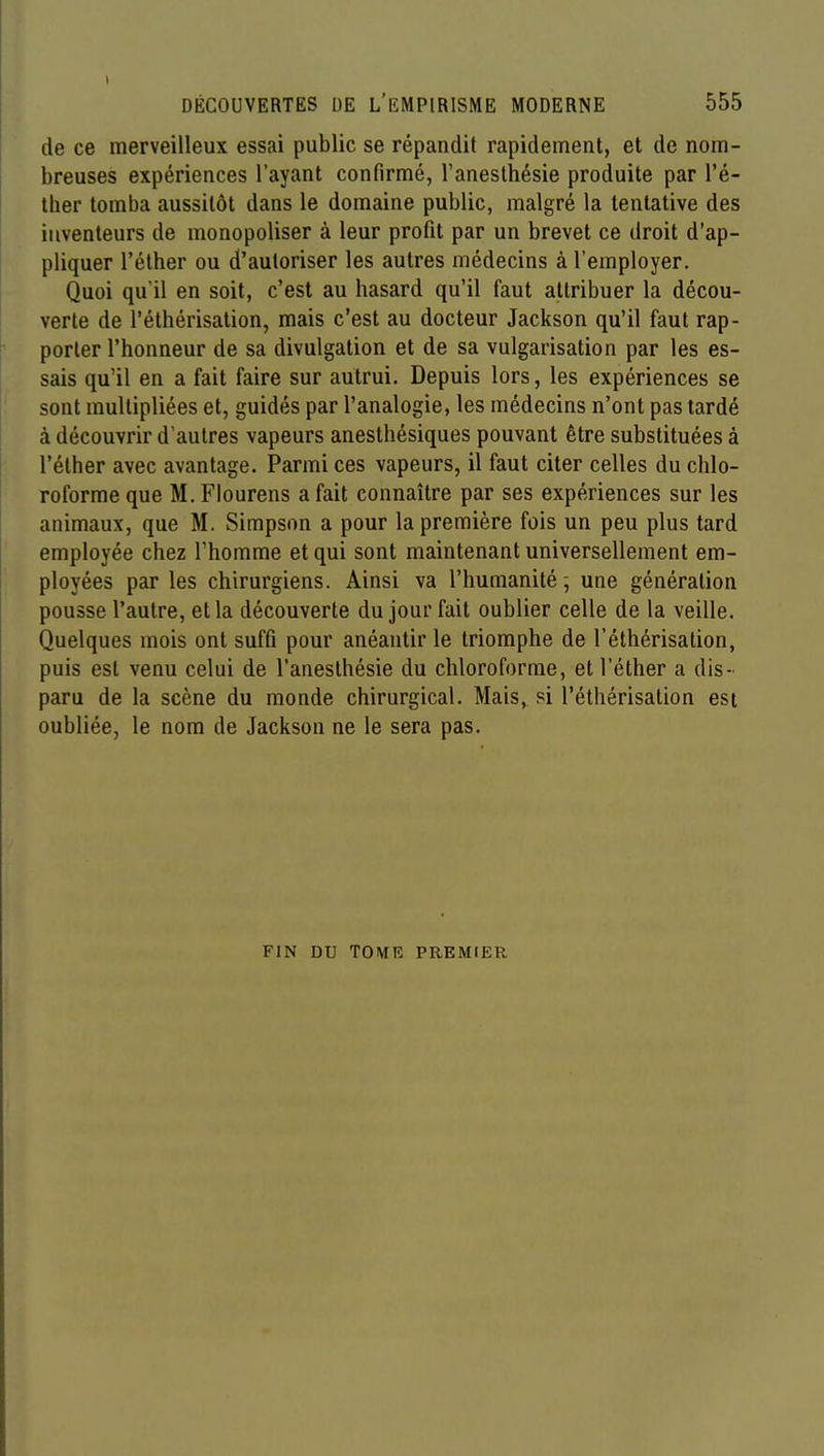 de ce merveilleux essai public se répandit rapidement, et de nom- breuses expériences l'ayant confirmé, Tanesthésie produite par l'é- Iher tomba aussitôt dans le domaine public, malgré la tentative des inventeurs de monopoliser à leur profit par un brevet ce droit d'ap- pliquer l'élher ou d'autoriser les autres médecins à l'employer. Quoi qu'il en soit, c'est au hasard qu'il faut attribuer la décou- verte de l'éthérisation, mais c'est au docteur Jackson qu'il faut rap- porter l'honneur de sa divulgation et de sa vulgarisation par les es- sais qu'il en a fait faire sur autrui. Depuis lors, les expériences se sont multipliées et, guidés par l'analogie, les médecins n'ont pas tardé à découvrir d'autres vapeurs anesthésiques pouvant être substituées à l'élher avec avantage. Parmi ces vapeurs, il faut citer celles du chlo- roforme que M. Flourens a fait connaître par ses expériences sur les animaux, que M. Simpson a pour la première fois un peu plus tard employée chez l'homme et qui sont maintenant universellement em- ployées par les chirurgiens. Ainsi va l'humanité; une génération pousse l'autre, et la découverte du jour fait oublier celle de la veille. Quelques mois ont suffi pour anéantir le triomphe de l'éthérisation, puis est venu celui de l'aneslhésie du chloroforme, et l'éther a dis- paru de la scène du monde chirurgical. Mais, si l'éthérisation est oubliée, le nom de Jackson ne le sera pas. FIN DU TOME PREMIER
