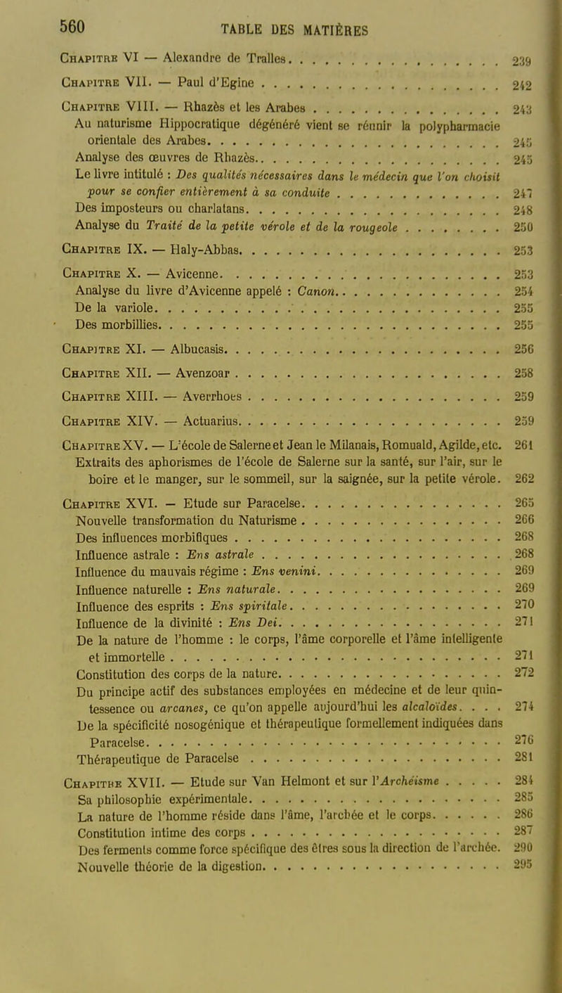 Chapitre VI — Alexandre de Tralles o'i^ Chapitre VII. — Paul d'Egine 242 Chapitre VIII. — Rhazès et les Arabes 243 Au naturisme Hippocratique dégénéré vient se réunir la polyphannacie orientale des Arabes 2i'o Analyse des œuvres de Rhazès 245 Le livre intitulé : Des qualités nécessaires dans le médecin que l'on choisit pour se confier entièrement à sa conduite 241 Des imposteurs ou charlatans 218 Analyse du Traité de la petite vérole et de la rougeole 250 Chapitre IX. — Haly-Abbas 253 Chapitre X. — Avicenne 253 Analyse du livre d'Avicenne appelé : Canon 254 De la variole 235 Des morbillies 253 Chapitre XL — Albucasis 25C Chapitre XII. — Avenzoar 238 Chapitre XIII. — Averrhots 259 Chapitre XIV. — Actuarius 239 Chapitre XV. — L'école de Salerneet Jean le Milanais, Romuald,Agilde, etc. 261 Extraits des aphorismes de l'école de Salerne sur la santé, sur l'air, sur le boire et le manger, sur le sommeil, sur la saignée, sur la petite vérole. 262 Chapitre XVI. — Etude sur Paracelse 263 Nouvelle transformation du Naturisme 266 Des influences morbitiques 268 Influence astrale : Ens astrale 268 Influence du mauvais régime : Ens venini 269 Influence naturelle : Ens naturale 269 Influence des esprits : Ens spiritale 270 Influence de la divinité : Ens Dei 271 De la nature de l'homme : le corps, l'âme corporelle et l'âme intelligente et immortelle 271 Constitution des corps de la nature 272 Du principe actif des substances employées en médecine et de leur quin- tessence ou arcanes, ce qu'on appelle aujourd'hui les alcaloïdes. ... 274 De la spécificité nosogénique et thérapeutique formellement indiquées dans Paracelse 276 Thérapeutique de Paracelse 281 Chapitbe XVII. — Etude sur Van Helmont et sur VArchéisme 284 Sa philosophie expérimentale 28a La nature de l'homme réside dans l'âme, l'arcbée et le corps 286 Constitution intime des corps 287 Des ferments comme force spécifique des êtres sous la direction de l'archée. 290 Nouvelle théorie de la digestion 295