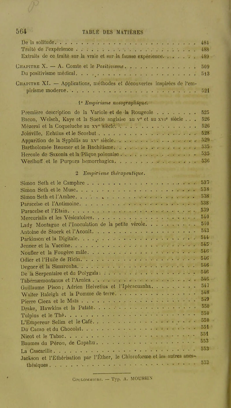 De 1(1 sûliliide 484 Traité de l'expénencc 48S Exlrails de ce traité sur la vraie et sur h fausse expérience. Chapitre X. — A. Comte et le Positivisme 509 Du positivisme médical. • • 5l3 Chapithe XI. — Application?, méthodes et découveiles inspirées de l'em- pirisme moderne 521 1° Empirisme nosographiquê. Première description de la Variole et de la Rougeole 525 Bacon, Wclscli, Kaye et la Suetle anglaise au v* et au xvi siècle ... 526 Mézerai et la Coqueluche au siècle'. 526 Joinville, Echlius et le Scorbut 528 Apparition de la Syphilis au xv siècle 329 Bartholomée Reusner et le Rachitisme 535 Hercule de Saxonia et la Plique polonaise ^35 Werlhoff et le Purpura humorrhagica 530 2 Empiriime thérapeutique. Simon Selh et le Camphre 537 Simon Selh et le Musc 538 Simon Selh et l'Ambre » 338 Paracelse et l'Antimoine 538 Paracelse et l'Elain 539 Mercurialis et les Vésicaloires 540 Lady Montagne et l'Inoculation de la petite vérole 550 Antoine de Sloerk et l'Aconit ôi3 Parkinson et la Digitale. . . ., Jenner et la Vaccine 345 Noufler et la Fougère mâle 346 Odier et l'Huile de Ricin 346 Uegner et la Simarouba 346 De la Serpentaire et du Polygala ; 346 Tabernaemontanus et l'Arnica • 340 Guillaume Pison; Adrien Helvetius et Tlpécacuanha 547 Walter Raleigh et la Pomme de terre 5*8 Pierre Cicca et le Mnïs 549 Drake, Hawkins et la Patate ^50 Tulpius et le Thé L'Empereur Selim et le Café .• • • • Du Cacao et du Chocolat 351 Nicot et le Tabac Baumes du Pérou, de Copahu La Cascarille Jackson et l'Ethérisation par l'Éther, le Chloroforme et les autres anes- thésiques ^^-^ Coui.OMMirn#. — Tvp. A. MOUSSIN