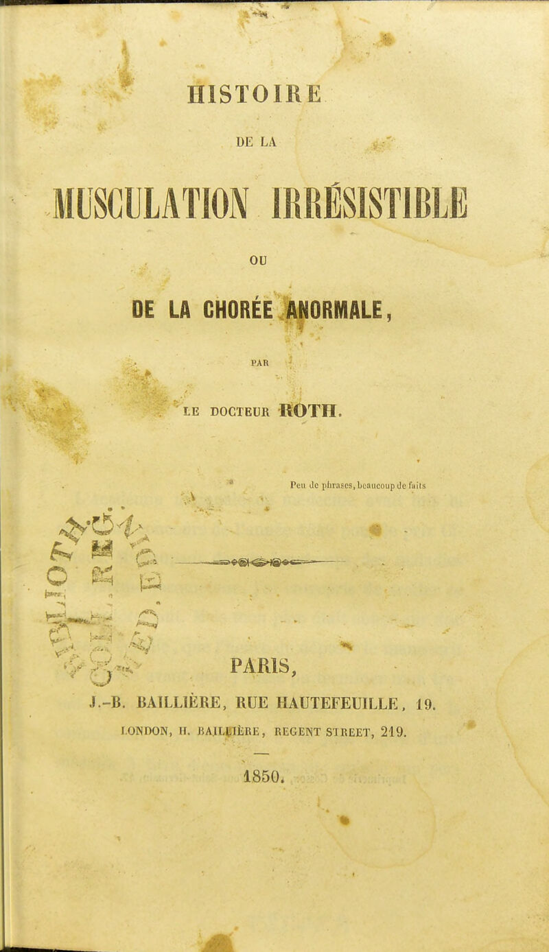 HISTOIRE DE LA MUSCULATION IRRÉSISTIBLË ou DE LA GHORÉE il^ORMALE PAR LE DOCTEUR ROTH. -A O ê-i 1^ la»»»:, o Peu (le phrases, beaucoup de faits 'Î^H^^ PARIS, J.-B. BAILLIÈRE, RUE HAUTEFEUILLE, 19. lONDON, IL JiAlLÇlËRE, REGENT STREET, 219. 185G.