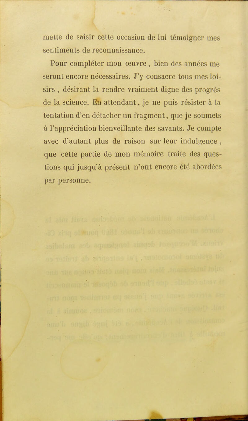 melle de saisir celte occasion de lui témoiguer mes senlimenls de reconnaissance. Pour compléter mon œuvre, bien des années me seront encore nécessaires. J'y consacre tous mes loi- sirs , désirant la rendre vraiment digne des progrès de la science. En attendant, je ne puis résister à la tentation d'en détacher un fragment, que je soumets à l'appréciation bienveillante des savants. Je compte avec d'autant plus de raison sur leur indulgence, que cette partie de mon mémoire traite des ques- tions qui jusqu'à présent n'ont encore été abordées par personne.