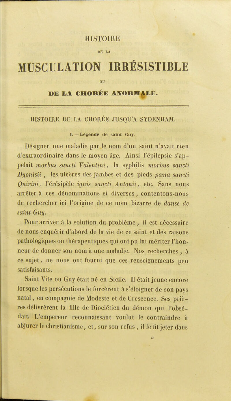 DE LA MUSCULATION IRRÉSISTIBLE ou DE IaA CHORÉE AlVORlfl^IiE. HISTOIRE DE LA CHORÉE JUSQU'A SYDENHAM. I. — Légende de saint Guy. Désigner une maladie par le nom d'un saint n'avait rien d'extraordinaire dans le moyen âge. Ainsi l'épilepsie s'ap- pelait morbus sancli Valentini, la syphilis morbus sancli Dyonisii , les ulcères des jambes et des pieds pœna sancii Qiiirîni, l'érésipèle ignis sancii Antonii, etc. Sans nous arrêter à ces dénominations si diverses, contentons-nous de rechercher ici l'origine de ce nom bizarre de danse de saint Guy. Pour arriver à la solution du problème, il est nécessaire de nous enquérir d'abord de la vie de ce saint et des raisons pathologiques ou thérapeutiques qui ont pu lui mériter l'hon- neur de donner son nom à une maladie. Nos recherches , à ce sujet, ne nous ont fourni que ces renseignements peu satisfaisants. Saint Vite ou Guy était né en Sicile. Il était jeune encore lorsque les persécutions le forcèrent à s'éloigner de son pays natal, en compagnie de Modeste et de Crescence. Ses priè- res délivrèrent la fille de Dioclétien du démon qui l'obsé- dait. L'empereur reconnaissant voulut le contraindre à abjurer le christianisme, et, sur son refus , il le lit jeter dans a