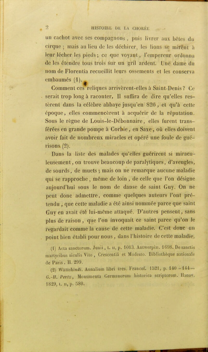 un cachot avec ses compagnons, puis livrer aux bêles du cirque ; mais au lieu de les déchirer, les lions se mirênl à leur lécher les pieds; ce que voyant, l'empereur ordonna de les étendre tous trois sur un gril ardent. Une dame du nom de Florentia recueillit leurs ossements et les conserva embaumés (1).^ Comment ces reliques arrivèrent-elles à Saint-Denis? Ce serait trop long à raconter, il suffira de dire qu'elles res- tèrent dans la célèbre abbaye jusqu'en 826, et qu'à cette époque, elles commencèrent à acquérir de la réputation. Sous le règne de Louis-le-Débonnaire, elles furent trans- férées en grande pompe à Corbie, en Saxe, o£i elles doivent avoir fait de nombreux miracles et opéré une foule de gué- ri son s (2). Dans la liste des malades qu'elles guérirent si miracu- leusement, on trouve beaucoup de paralytiques, d'aveugles, de sourds, de muets ; mais on ne remarque aucune maladie qui se rapproche, même de loin, de celle que l'on désigne aujourd'hui sous le nom de danse de saint Guy. On ne peut donc admettre, comme quelques auteurs l'ont pré- tendu , que cette maladie a été ainsi nommée parce que saint Guy en avait été lui-même attaqué. D'autres pensent, sans plus de raison , que l'on invoquait ce saint parce qu'on le regardait comme la cause de cette maladie. C'est donc un point bien établi pour nous, dans l'histoire de cette maladie, (1) Acta sancloriim. Junii, l. ii, p. 1013. ADtwerpisc. 1G98. Desanclis inarlyribus siculis Vilo , Crescenliâ el Modeslo. Bibliothèque nationale de Paris . II. 299. (2) Witlichindi. Annalium libri très. I'>ancof. 1521, p. 140 -144— G.-H. Periz, Monumenta Germanorum hislorica scriploriim. llanov.