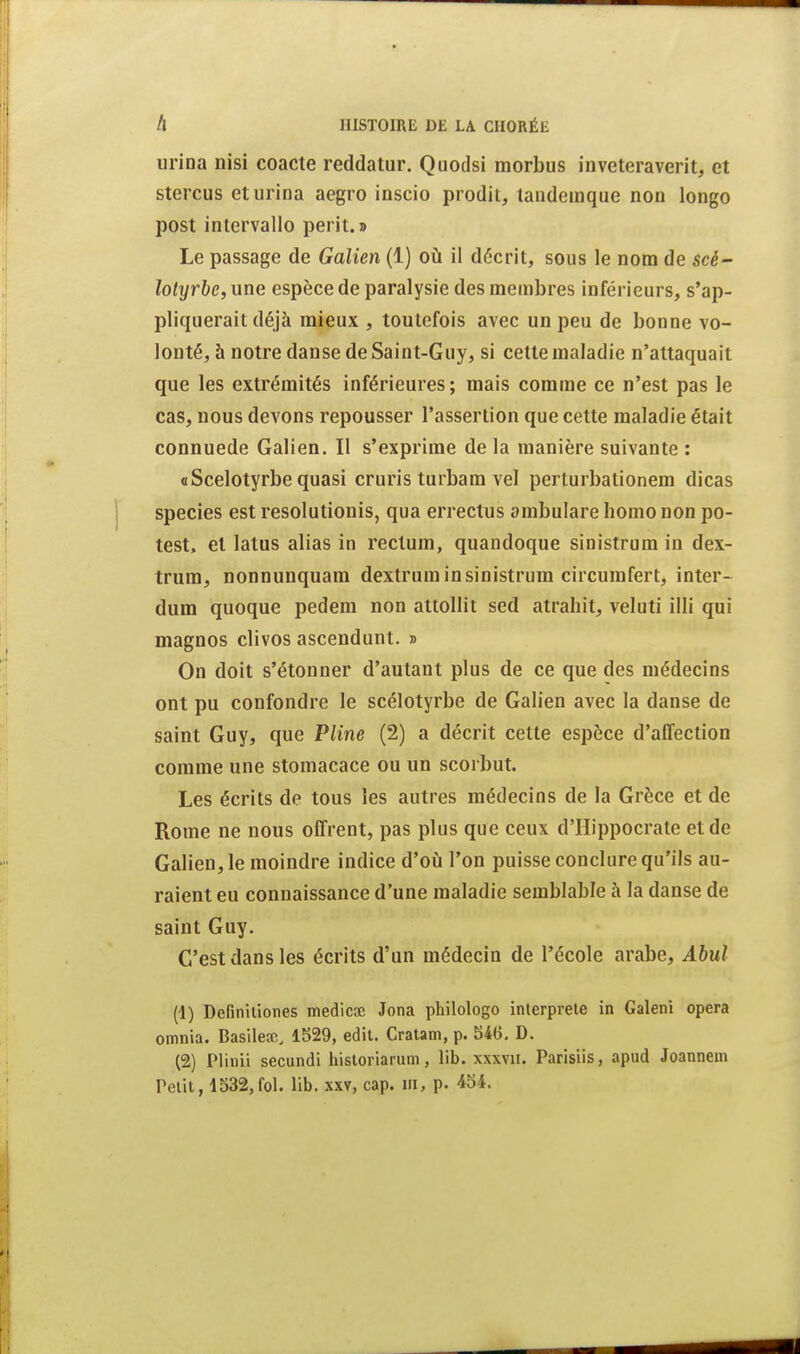 urina nisi coacie reddatur, Quodsi morbus inveteraverit, et stercus et urina aegro inscio prodit, landeinque non longo post intervalle périt.» Le passage de Galien (1) où il décrit, sous le nom de scé- lohjrbe, une espèce de paralysie des membres inférieurs, s'ap- pliquerait déjà mieux , toutefois avec un peu de bonne vo- lonté, à notre danse de Saint-Guy, si celte maladie n'attaquait que les extrémités inférieures; mais comme ce n'est pas le cas, nous devons repousser l'assertion que cette maladie était connuede Galien. Il s'exprime de la manière suivante : «Scelotyrbe quasi cruris turbam vel perturbalionem dicas species est resolutionis, qua errectus ambulare homo non po- test, et latus alias in rectum, quandoque sinistrum in dex- trum, nonnunquam dextrum in sinistrum circumfert, inter- dura quoque pedem non attollit sed atrahit, veluti illi qui magnos clivos ascendant. » On doit s'étonner d'autant plus de ce que des médecins ont pu confondre le scélotyrbe de Galien avec la danse de saint Guy, que Pline (2) a décrit cette espèce d'affection comme une stomacace ou un scorbut. Les écrits de tous les autres médecins de la Grèce et de Rome ne nous offrent, pas plus que ceux d'Hippocrate et de Galien, le moindre indice d'où l'on puisse conclure qu'ils au- raient eu connaissance d'une maladie semblable à la danse de saint Guy. C'est dans les écrits d'un médecin de l'école arabe, Abul (1) Definiliones medicœ Jona philologo interprète in Galeni opéra omnia. Basilecc, 1529, edil. Cratam, p. 546, D. (2) Plinii secundi hisloriarum, lib. xxxvii. Parisiis, apud Joannein Petit, 1532,fol. lib. xxv, cap. m, p. 454.