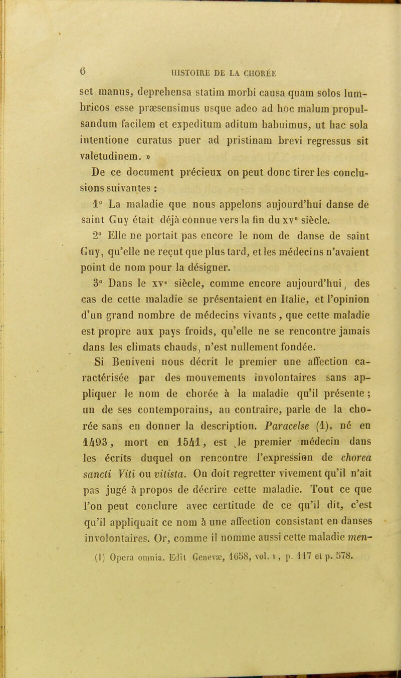 set maniiSj deprehensa statim morbi causa qiiam solos lum- bricos esse praeseusimus usque adco ad hoc malum propul- sandum facilem et expeditiim adilum liabuimus, ut hac sola intentione curatus puer ad piistinam brevi regressus sit valetudinein. » De ce document précieux on peut donc tirer les conclu- sions suivantes : 1° La maladie que nous appelons aujourd'hui danse de saint Guy était déjà connue vers la fin du xv siècle. 2» Elle ne portait pas encore le nom de danse de saint Guy, qu'elle ne reçut que plus tard, et les médecins n'avaient point de nom pour la désigner. 3° Dans le xv« siècle, comme encore aujourd'hui. des cas de cette maladie se présentaient en Italie, et l'opinion d'un grand nombre de médecins vivants, que celte maladie est propre aux pays froids, qu'elle ne se rencontre jamais dans les climats chauds, n'est nullement fondée. Si Beniveni nous décrit le premier une affection ca- ractérisée par des mouvements involontaires sans ap- pliquer le nom de chorée à la maladie qu'il présente ; un de ses contemporains, au contraire, parle de la cho- rée sans en donner la description. Paracelse (1), né en lZi93, mort en Iblii, est Je premier médecin dans les écrits duquel on rencontre l'expression de chorea sancli Vili ou vilisla. On doit regretter vivement qu'il n'ait pas jugé à propos de décrire cette maladie. Tout ce que l'on peut conclure avec certitude de ce qu'il dit, c'est qu'il appliquait ce nom à une affection consistant en danses involontaires. Or, comme il nomme aussi cette maladie men- (1) Opéra omnia. Edii Geiievœ, 1058, vol. i, p. H7 et p. 578.