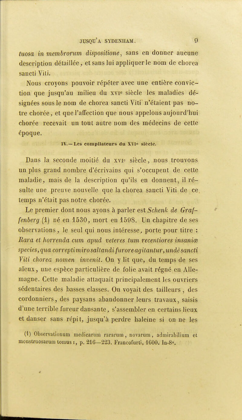 tuosa 111 memhrorum dispositione, sans en donner aucune description détaillée, et sans lui appliquer le nom de chorea sancti Vili. Nous croyons pouvoir répéter avec une entière convic- tion que jusqu'au milieu du xvf siècle les maladies dé- signées sous le nom de chorea sancti Viti n'étaient pas no- tre chorée, et que raffeclion que nous appelons aujourd'hui chorée recevait un tout autre nom des médecins de cette époque. IV.—Les compilateurs du XVl» siècle. Dans la seconde moitié du xvi siècle, nous trouvons un plus grand nombi'e d'écrivains qui s'occupent de cette maladie, mais de la description qu'ils en donnent, il ré- sulte une preuve nouvelle que la chorea sancti Viti de ce, temps n'était pas notre chorée. Le premier dont nous ayons à parler est Schenk dê Graf- fenberg (1) né en 1530, mort en 1598. Un chapitre de S€S observations, le seul qui nous intéresse, porte pour titre : Rara et liorrenda cum apud veteres ium recenliores insaniœ species, qua correpii miro saltandi fur or e agilantur, undè sancti Vili chorea nomen invenit. On y lit que, du temps de ses aïeux, une espèce particulière de folie avait régné en Alle- magne. Cette maladie attaquait principalement les ouvriers sédentaii'es des basses classes. On voyait des tailleurs, des cordonniers, des paysans abandonner leurs travaux, saisis d'une terrible fureur dansante, s'asseinbler en certains lieux et danser sans répit, jusqu'à perdre haleine si on ne les (1) Observalionum medicarum rararum, novarum, admirabilium et monstruosarum loniusi, p. 216—223. Francofurli, IGOO. Iq-8».