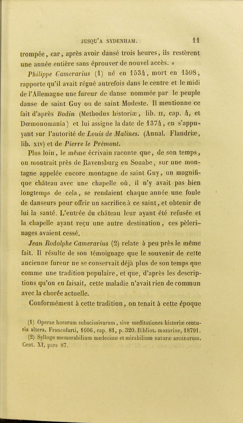 trompée, car, après avoir dansé trois heures, ils restèrent une année entière sans éprouver de nouvel accès. » Philippe Gamerarius (1) né en 153/i, mort en 1598, rapporte qu'il avait régné autrefois dans le centre et le midi de l'Allemagne une fureur de danse nommée par le peuple danse de saint Guy ou de saint Modeste. Il mentionne ce fait d'après Bodin (Melhodus liistoriae, lib. ii, cap. A, et Dœraonomania) et lui assigne la date de 137/i, en s'appu- yant sur l'autorité de Louis de Malines. (Annal. Flandriae, lib. xiv) et de Pierre le Prémont. Plus loin, le même écrivain raconte que, de son temps, on montrait près de Ravensburg en Souabe, sur une mon- tagne appelée encore montagne de saint Guy, un magnifi- que château avec une chapelle où, il n'y avait pas bien longtemps de cela, se rendaient chaque année une foule de danseurs pour offrir un sacrifice à ce saint, et obtenir de lui la santé. L'entrée du château leur ayant été refusée et la chapelle ayant reçu une autre destination, ces pèleri- nages avaient cessé. Jean Rodolphe Gamerarius (2) relate à peu près le même fait. Il résulte de son témoignage que le souvenir de cette ancienne fureur ne se conservait déjà plus de son temps que comme une tradition populaire, et que, d'après les descrip- tions qu'on en faisait, cette maladie n'avait rien de commun avec la chorée actuelle. Conformément à cette tradition, on tenait à cette époque (1) Operae horarum subscissivarum , sive m edi la lion es historiaî cenlu- ria altéra. Francofurli, 1C06, cap. 81, p. 320. Bibliol. mazariiie, 18791. (2) Sylloge memorabilium medecinai el mirabilium nalura3 arcanorum. Cenl. XI, pars 87.