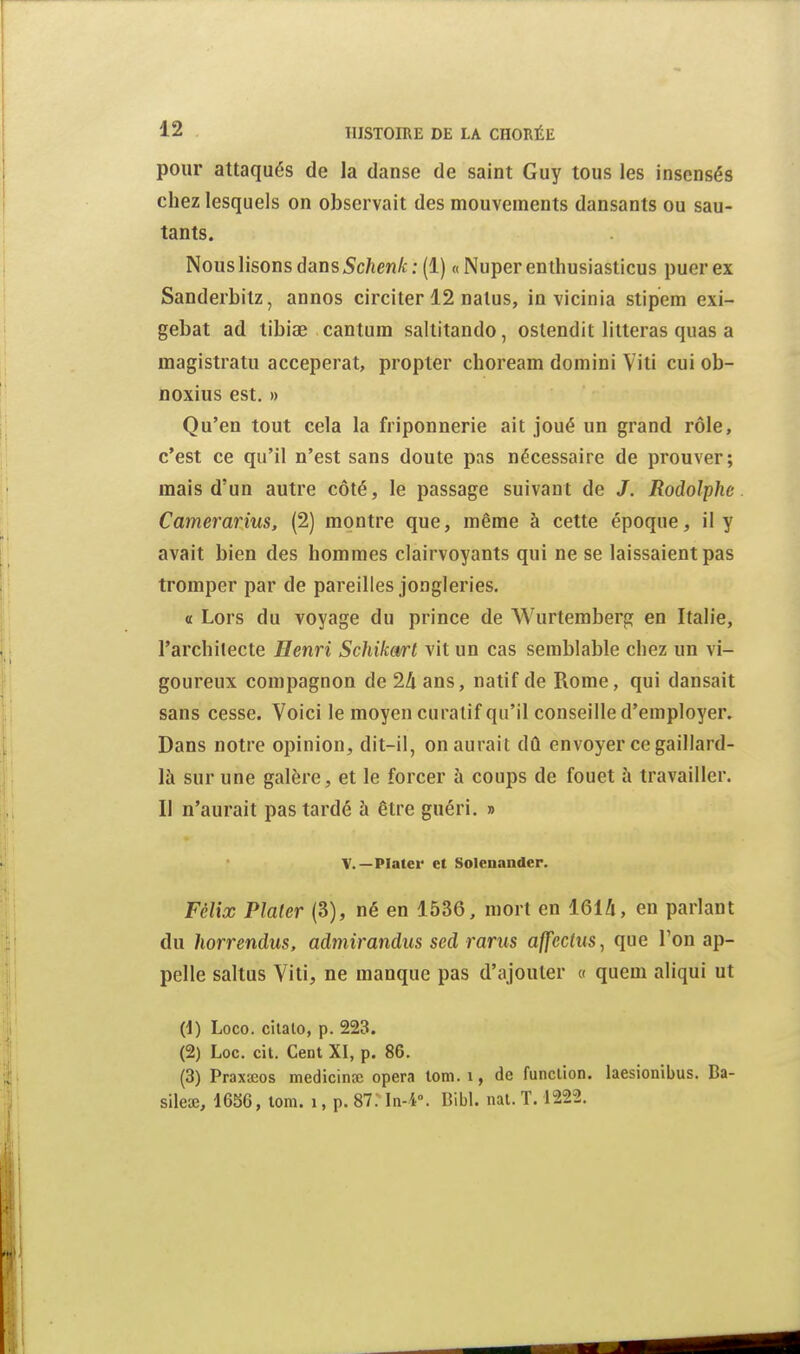 pour attaqués de la danse de saint Guy tous les insensés chez lesquels on observait des mouvements dansants ou sau- tants. Nous lisons dans 5c/ien/c ; (1) « Nuper enthusiasticus puer ex Sanderbitz, annos circiter 12 nalus, in vicinia stipem exi- gebat ad tibiae cantum saltitando, ostendit lilteras quas a magistratu acceperat, propter choream domini Viti cui ob- noxius est. » Qu'en tout cela la friponnerie ait joué un grand rôle, c'est ce qu'il n'est sans doute pas nécessaire de prouver; mais d'un autre côté, le passage suivant de J. Rodolphe Camerarius, (2) montre que, même à cette époque, il y avait bien des hommes clairvoyants qui ne se laissaient pas tromper par de pareilles jongleries. <£ Lors du voyage du prince de Wurtemberg en Italie, l'archilecte Ilenri Schikart vit un cas semblable chez un vi- goureux compagnon de 2li ans, natif de Rome, qui dansait sans cesse. Voici le moyen curatif qu'il conseille d'employer. Dans notre opinion, dit-il, on aurait dû envoyer ce gaillard- là sur une galère, et le forcer à coups de fouet à travailler. Il n'aurait pas tardé à être guéri. » V.—Platcr et Soleuandcr. Félix Plater (3), né en 1536, mort en 1614, eu parlant du horrendus, admirandiis sed ranis a{feclns, que l'on ap- pelle saltus Viti, ne manque pas d'ajouter « quem aliqui ut (1) Loco. cilalo, p. 223. (2) Loc. cit. Cent XI, p. 86. (3) Praxseos medicinjc opéra lom. i, de funclion. laesionibus. Ba- sileœ, 1656, tom. i, p. 87; ln-4°. Bibl. nat. T. 1222.