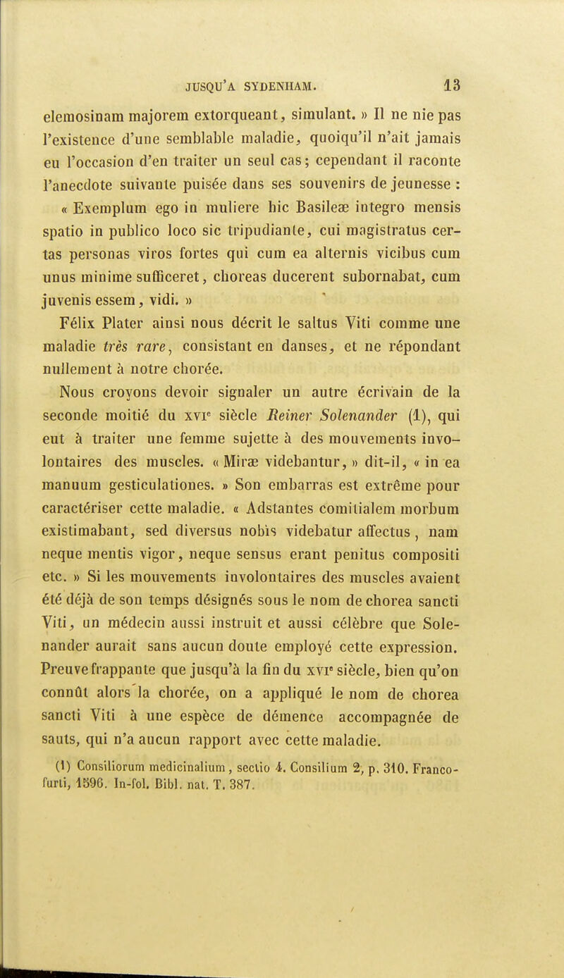 eleraosinam majorera exlorqueant, simulant. » Il ne nie pas l'existence d'une semblable maladie, quoiqu'il n'ait jamais eu l'occasion d'en traiter un seul cas ; cependant il raconte l'anecdote suivante puisée dans ses souvenirs de jeunesse : « Exemplum ego in muliere hic Basileae integro mensis spatio in publico loco sic tripudianle, cui magistratus cer- tas personas viros fortes qui cum ea alternis vicibus cum unus minime sufficeret, choreas ducerent subornabat, cum juvenis essem, vidi. » Félix Plater ainsi nous décrit le saltus Viti comme une maladie très rare, consistant en danses, et ne répondant nullement à notre chorée. Nous croyons devoir signaler un autre écrivain de la seconde moitié du xvp siècle Reimr Solenander (1), qui eut à traiter une femme sujette à des mouvements invo- lontaires des muscles. « Mirae videbantur, » dit-il, « in ea manuum gesticulationes. » Son embarras est extrême pour caractériser cette maladie, « Adstantes comilialem morbum exislimabant, sed diversus nobis videbatur affectus, nam neque mentis vigor, neque sensus erant penitus compositi etc. » Si les mouvements involontaires des muscles avaient été déjà de son temps désignés sous le nom de cliorea sancti Viti, un médecin aussi instruit et aussi célèbre que Sole- nander aurait sans aucun doute employé cette expression. Preuve frappante que jusqu'à la fin du xvr siècle, bien qu'on connût alors la chorée, on a appliqué le nom de chorea sancti Viti à une espèce de démence accompagnée de sauts, qui n'a aucun rapport avec cette maladie. (1) Consiliorum medicinalium , seclio 4. Consilium 2, p. 310. Franco- furli, 1596. In-fol. Bibl. nat. T. 387.