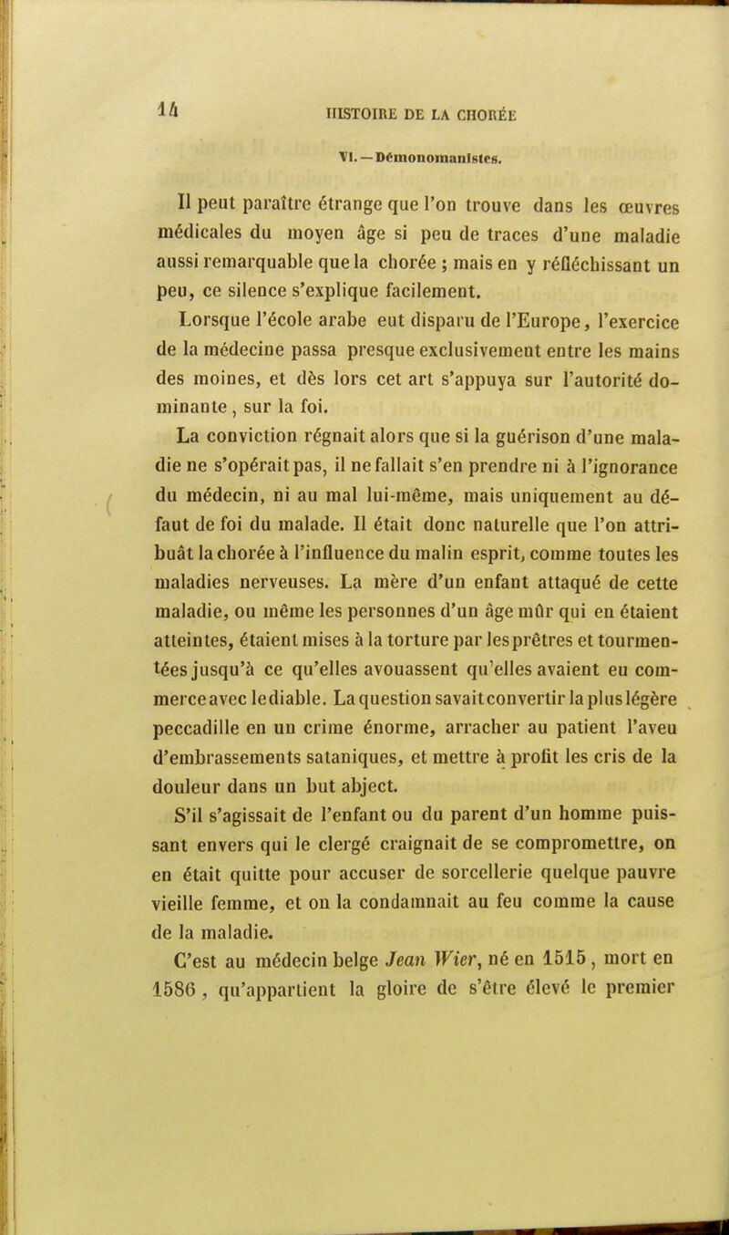 ià VI. — Démonoinanlsteg. Il peut paraître étrange que l'on trouve dans les œuvres médicales du moyen âge si peu de traces d'une maladie aussi remarquable que la chorée ; mais en y réfléchissant un peu, ce silence s'explique facilement. Lorsque l'école arabe eut disparu de l'Europe, l'exercice de la médecine passa presque exclusivement entre les mains des moines, et dès lors cet art s'appuya sur l'autorité do- minante , sur la foi. La conviction régnait alors que si la guérison d'une mala- die ne s'opérait pas, il ne fallait s'en prendre ni à l'ignorance du médecin, ni au mal lui-même, mais uniquement au dé- faut de foi du malade. Il était donc naturelle que l'on attri- buât la chorée à l'influence du malin esprit, comme toutes les maladies nerveuses. La mère d'un enfant attaqué de cette maladie, ou même les personnes d'un âge mûr qui en étaient atteintes, étaient mises à la torture par les prêtres et tourmen- tées jusqu'à ce qu'elles avouassent qu'elles avaient eu com- merce avec lediable. Laquestion savait convertir la plus légère peccadille en un crime énorme, arracher au patient l'aveu d'embrassements sataniques, et mettre à profit les cris de la douleur dans un but abject. S'il s'agissait de l'enfant ou du parent d'un homme puis- sant envers qui le clergé craignait de se compromettre, on en était quitte pour accuser de sorcellerie quelque pauvre vieille femme, et on la condamnait au feu comme la cause de la maladie. C'est au médecin belge Jean Wier, né en 1515, mort en 1586 , qu'appartient la gloire de s'être élevé le premier