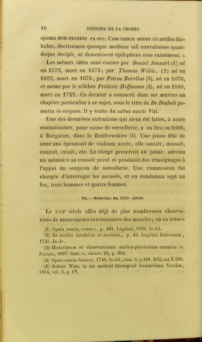 spiiina non exeunte ex ore. Cum lainen mirus sitartifexdia- bolus, doctissimos quosque medicos lali convulsione quan- doque decipit, ut denioniacos epilepticos esse existiment. » Les mêmes idées sont émises par Daniel Sennert (1) né en 1572, mort en 1673; par Thomas Willis, (2) né en 1622, mort en 1675 ; par Petrus Borellus (3), né en 1670, et même par le célèbre Frédéric Hoffmann (h), né en 1560, mort en 17/12. Ce dernier a consacré dans ses œuvres un chapitre particulier à ce sujet, sous le titre de De Diaboli po- tenlia in corpore. Il y traite du saltus sancti Vili. Une des dernières exécutions qui aient été faites, à notre connaissance, pour cause de sorcellerie, a eu lieu en 1696, à Bargaran, dans le Renfrewshire (5). Une jeune fille de onze ans éprouvait de violents accès, elle sautait, dansait, courait, criait, etc. Le clergé prescrivit un jeûne, adressa un mémoire au conseil privé et produisit des témoignages à l'appui du soupçon de sorcellerie. Une commission fut chargée d'interroger les accusés, et en condamna sept au feu, trois hommes et quatre femmes. Ml. — Médecins du XVn« siècle. Le xvii siècle offre déjà de plus nombreuses observa- tions de mouvements involontaires des muscles ; on eu trouve (1) Opéra omnia, lomusi, p. 423. Lugduni, 1650. In-fol. (2) De morbis covulsivis el scorbuto, p. 43. Lugduni Batavorum , 174S.In-4». (3) Hisloriarum et observalionum medico-physicarum cenlurise iv. Parisiis, 1687. Cent, iv, observ. 22, p. 294. (4) Opéra omnia.Genevte, 1740. In-fol., tom. 5, p.lOl. Bibi.nal.T.390. (5) Robert Watt, in the médical chirurgical transactions. London, ■1814, vol. 5, p. 1*2.