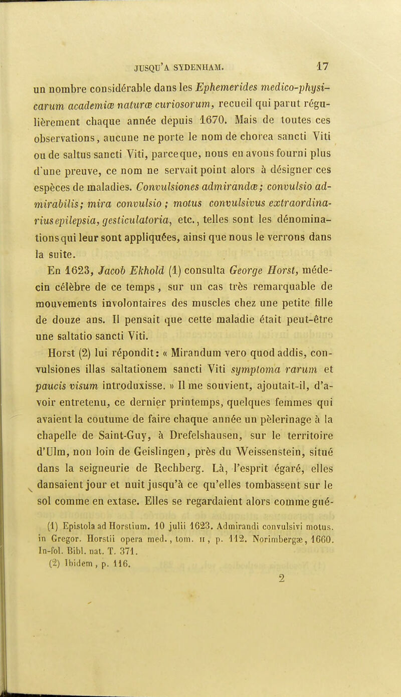 un nombre considérable dans les Ephemerides medico-physi- carum academiœ naturœ curiosorum, recueil qui parut régu- lièrement chaque année depuis 1670. Mais de toutes ces observations, aucune ne porte le nom de chorea sancti Viti ou de saltus sancti Viti, parceque, nous eu avons fourni plus d'une preuve, ce nom ne servait point alors à désigner ces espèces de maladies. Convulsiones admirandœ; convulsio ad- mirabilis; mira convulsio; motus convulsivus extraordina- riusepilepsia, gesticulatoria, etc., telles sont les dénomina- tionsqui leur sont appliquées, ainsi que nous le verrons dans la suite. En 1623, Jacob Ekhold (1) consulta George Horst, méde- cin célèbre de ce temps, sur un cas très remarquable de mouvements involontaires des muscles chez une petite fille de douze ans. Il pensait que cette maladie était peut-être une saltatio sancti Viti. Horst (2) lui répondit: « Mirandum vero quod addis, con- vulsiones illas saltationem sancti Viti symploma rarum et paucis visum introduxisse. » Il me souvient, ajoutait-il, d'a- voir entretenu, ce dernier printemps, quelques femmes qui avaient la coutume de faire chaque année un pèlerinage à la chapelle de Saint-Guy, à Drefelshausen, sur le territoire d'Ulm, non loin de Geislingen, près du Weissenstein, situé dans la seigneurie de Rechberg. Là, l'esprit égaré, elles dansaient jour et nuit jusqu'à ce qu'elles tombassent sur le sol comme en extase. Elles se regardaient alors comme gué- (1) Epislola ad Horslium. 10 julii 1623. Admirandi convulsivi motus, in Gregor. Horsiii opéra med., tom. ii, p. 112. Norimbergse, 1G60. In-fol. Bibl. nat. T. 371. (2) Ibidem, p. 116. 2