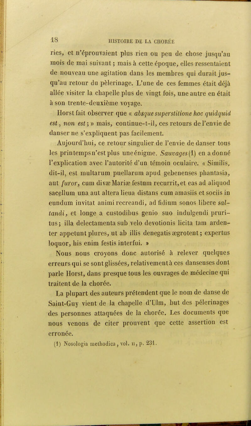 ries, et n'éprouvaient plus rien ou peu de chose jusqu'au mois de mai suivant ; mais à celte époque, elles ressentaient de nouveau une agitation dans les membres qui durait jus- qu'au retour du pèlerinage. L'une de ces femmes était déjà allée visiter la chapelle plus de vingt fois, une autre en était à son trente-deuxième voyage. Horstfait observer que « ahsque superstitione hoc quidquid est, non est ; » mais, continue-t-il, ces retours de l'envie de danser ne s'expliquent pas facilement. Aujourd'hui, ce retour singulier de l'envie de danser tous les printemps n'est plus une énigme. Sauvages {ï) en adonné l'explication avec l'autorité d'un témoin oculaire. « Similis, dit-il, est multarum puellarum apud gebenenses phantasia, aut furoTf cum divaeMariœ festum recurrit,et eas ad aliquod sac^llum una aut altéra lieua distans cum amasiis et sociis in eundum invitât animi recreandi, ad fidium sonos libère sal- tandi, et longe a custodibus genio suo indulgendi pruri- tus; illa delectamenta sub velo devotionis licita tam arden- ter appetunt plures, ut ab illis denegatis œgrotent ; expertus loquor, his enira festis interfui. » Nous nous croyons donc autorisé à relever quelques erreurs qui se sont glissées, relativement à ces danseuses dont parle Horst, dans presque tous les ouvrages de médecine qui traitent de la chorée. La plupart des auteurs prétendent que le nom de danse de Saint-Guy vient de la chapelle d'Ulm, but des pèlerinages des personnes attaquées de la chorée. Les documents que nous venons de citer prouvent que cette assertion est erronée. (1) Nosologia uielhodica, vol. n, p. 231.