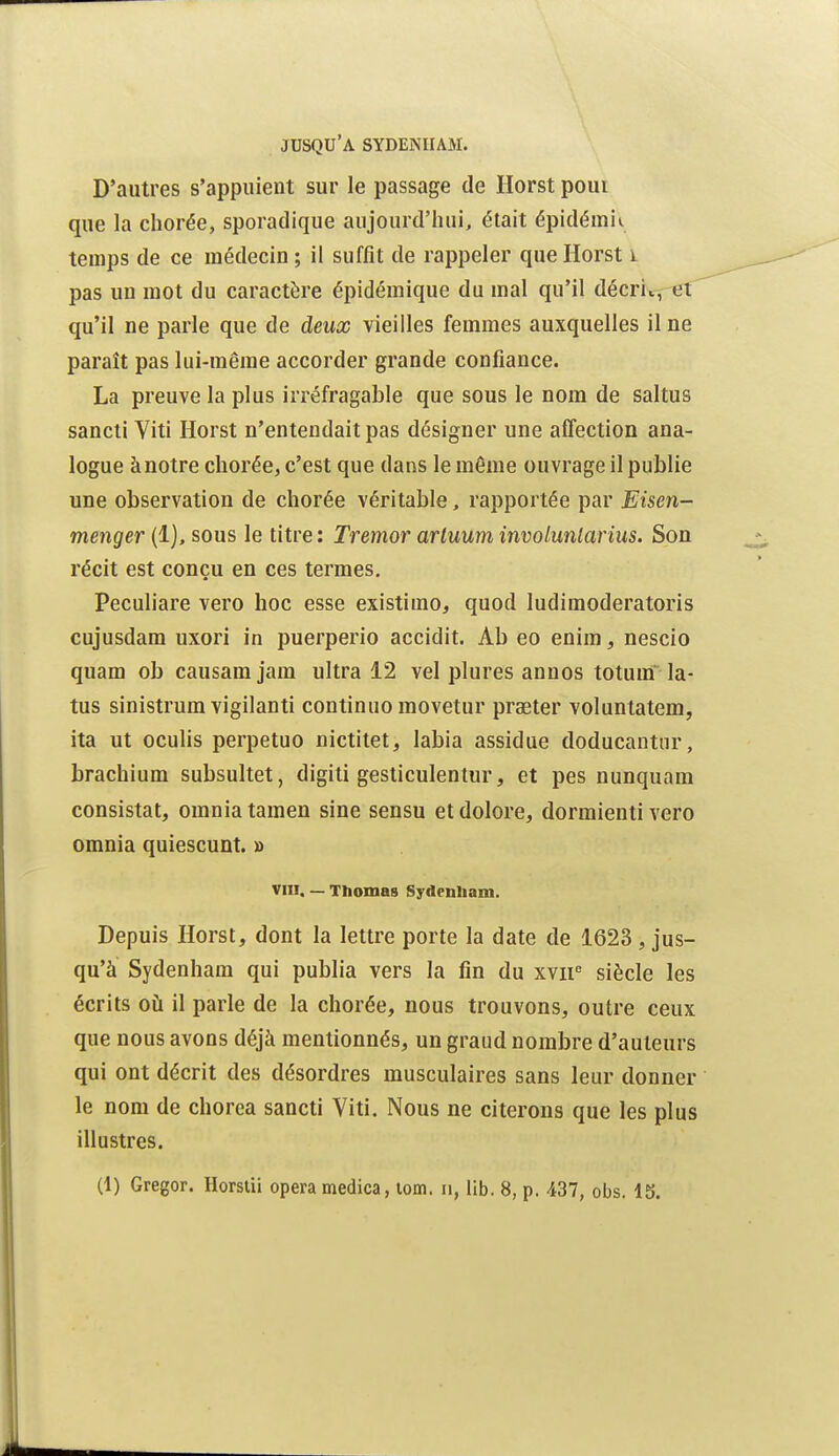 D'autres s'appuient sur le passage de Ilorst poui que la chorée, sporadique aujourd'hui, était épidémie temps de ce médecin ; il suffit de rappeler que Horst i pas un mot du caractère épidémique du mal qu'il décrii,- qu'il ne parle que de deux vieilles femmes auxquelles il ne paraît pas lui-même accorder grande confiance. La preuve la plus irréfragable que sous le nom de saltus sancli Viti Horst n'entendait pas désigner une affection ana- logue ànotre chorée, c'est que dans le même ouvrage il publie une observation de chorée véritable, rapportée par Eisen- menger (1), sous le titre : Tremor arluum involunlarius. Son récit est conçu en ces termes. Peculiare vero hoc esse existimo, quod ludimoderatoris cujusdam uxori in puerperio accidit. Ab eo enim, nescio quam ob causamjam ultra 12 vel plures annos totum la- tus sinistrum vigilanti continuo movetur praeter voluntatem, ita ut oculis perpetuo nictitet, labia assidue doducantur, brachium subsultet, digiti gesticulentur, et pes nunquam consistât, omniatamen sine sensu etdolore, dormienti vero omnia quiescunt. » viu, — Tbomas Sydeniiam. Depuis Horst, dont la lettre porte la date de 1623, jus- qu'à Sydenham qui publia vers la fin du xvir siècle les écrits oii il parle de la chorée, nous trouvons, outre ceux que nous avons déjà mentionnés, un graud nombre d'auteurs qui ont décrit des désordres musculaires sans leur donner le nom de chorca sancti Viti. Nous ne citerons que les plus illustres.