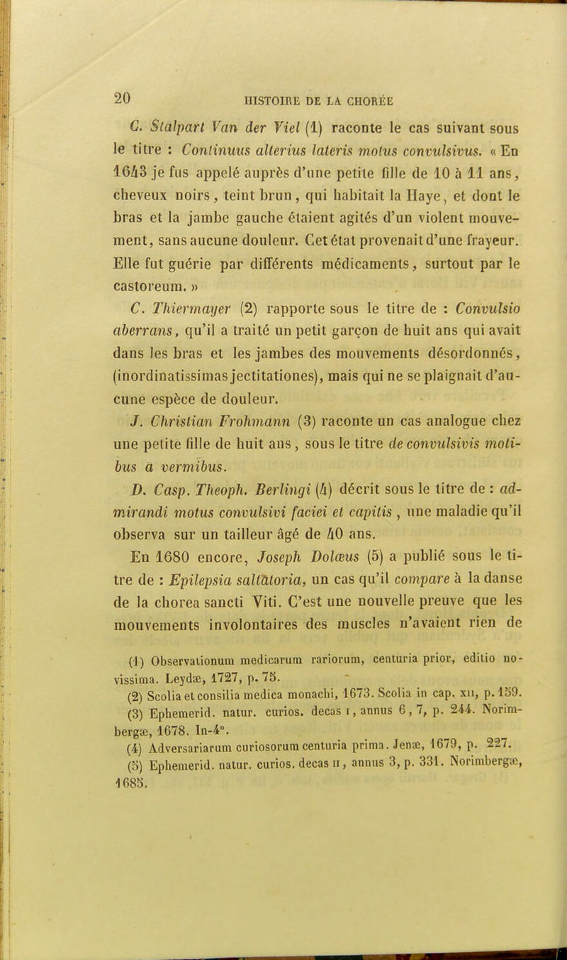 C. Slalpart Van der Viel (1) raconte le cas suivant sous le titre : Continuus alterius lateris molus convulsivus. « En 16/13 je fus appelé auprès d'une petite fille de 10 à 11 ans, cheveux noirs, teint brun, qui habitait la Haye, et dont le bras et la jambe gauche étaient agités d'un violent mouve- ment, sans aucune douleur. Cet état provenait d'une frayeur. Elle fut guérie par différents médicaments, surtout par le castoreum. » C. Thiermmjer (2) rapporte sous le titre de : Convuîsio aherrans, qu'il a traité un petit garçon de huit ans qui avait dans les bras et les jambes des mouvements désordonnés, (inordinatissimas jectitationes), mais qui ne se plaignait d'au- cune espèce de douleur. J. Christian Frohmann (3) raconte un cas analogue chez une petite fille de huit ans, sous le titre de convulsivis moti- bus a vermibus. D. Casp. Theoph. Berlingi {h) décrit sous le litre de : ad- mirandi motus convulsivi faciei et capiiis , une maladie qu'il observa sur un tailleur âgé de 40 ans. En 1680 encore, Joseph Dolœus (5) a publié sous le ti- tre de : Epilepsia sallàloria, un cas qu'il compare à la danse de la chorea sancti Viti. C'est une nouvelle preuve que les mouvements involontaires des muscles n'avaient rien de (1) Observaiionum medicarum rariorum, centuria prior, edilio no- vissÏQia. Leydae, 1727, p. 75. (2) Scoliaetconsiliamedica monachi, '1673.Scolia in cap. xii, p. 159. (3) Ephemerid. nalur. curios. decas i, annus 6, 7, p. 244. Norim- bergœ, 1678. In-4°. (4) Adversariarum curiosorura centuria prima. Jenae, 1679, p. 227, (5) Ephemerid. nalur. curios. decas ii, annus 3, p. 331. Norimberg;c, 1685.