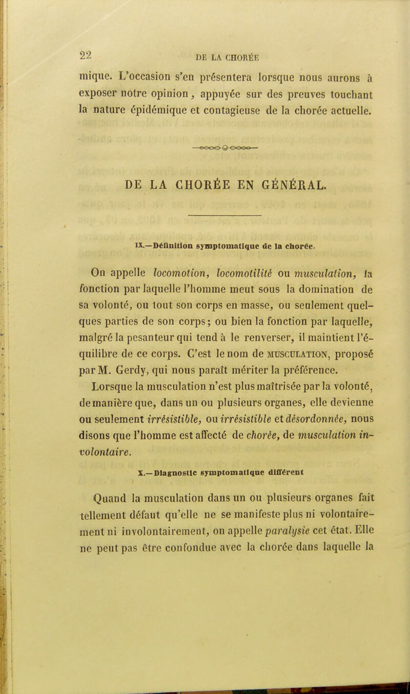 mique. L'occasion s'en présentera lorsque nous aurons à exposer notre opinion, appuyée sur des preuves touchant la nature épidémique et contagieuse de la chorée actuelle. —eœe-<S> oooo ■ DE LA CHORÉE EN GÉNÉRAL. IX. —Déflnltlon symptomatiqae de la chorée. On appelle locomotion, locomolilité ou musculation, fa fonction par laquelle l'hoinine meut sous la domination de sa volonté, ou tout son corps en masse, ou seulement quel- ques parties de son corps; ou bien la fonction par laquelle, malgré la pesanteur qui tend à le renverser, il maintient l'é- quilibre de ce corps. C'est le nom de musculation, proposé par M. Gerdy, qui nous paraît mériter la préférence. Lorsque la musculation n'est plus maîtrisée parla volonté, de manière que, dans un ou plusieurs organes, elle devienne ou seulement irrésistible, ou irrésistible et désordonnée, nous disons que l'homme est affecté de chorée, de musculation in- volontaire. X. —Diagnostic gymptomallqoe différent Quand la musculation dans un ou plusieurs organes fait tellement défaut qu'elle ne se manifeste plus ni volontaire- ment ni involontairement, on appelle paralysie cet état. Elle ne peut pas être confondue avec la chorée dans laquelle la