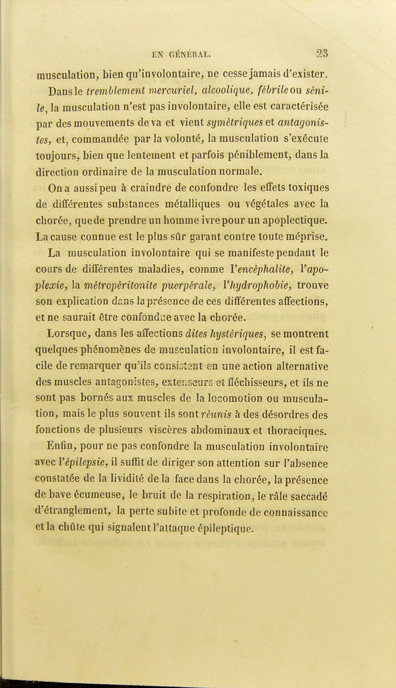 musculation, bien qu'involontaire, ne cesse jamais d'exister. Dans le tremblement mercuriel, alcoolique, fébrile ou séni- le^ la musculation n'est pas involontaire, elle est caractérisée par des mouvements de va et vient symétriques et antagonis- tes, et, commandée par la volonté, la musculation s'exécute toujours, bien que lentement et parfois péniblement, dans la direction ordinaire de la musculation normale. On a aussi peu à craindre de confondre les effets toxiques de différentes substances métalliques ou végétales avec la chorée, que de prendre un homme ivre pour un apoplectique. La cause connue est le plus sûr garant contre toute méprise. La musculation involontaire qui se manifeste pendant le cours de différentes maladies, comme l'encéphalite, Vapo- plexie, la métropéritonite puerpérale, Vhydrophobie, trouve son explication dans la présence de ces différentes affections, et ne saurait être confondre avec la chorée. Lorsque, dans les affections dites hystériques, se montrent quelques phénomènes de musculation involontaire, il est fa- cile de remarquer qu'ils consiGtoat en une action alternative des muscles antagonistes, extenseurs et fléchisseurs, et ils ne sont pas bornés aux muscles de la locomotion ou muscula- tion, mais le plus souvent ils sont réunis à des désordres des fonctions de plusieurs viscères abdominaux et ihoraciques. Enfin, pour ne pas confondre la musculation involontaire avec Vépilepsie, il suffit de diriger son attention sur l'absence constatée de la lividité de la face dans la chorée, la présence de bave écumeuse, le bruit de la respiration, le râle saccadé d'étranglement, la perte subite et profonde de connaissance et la chûte qui signalent l'attaque épileptique.