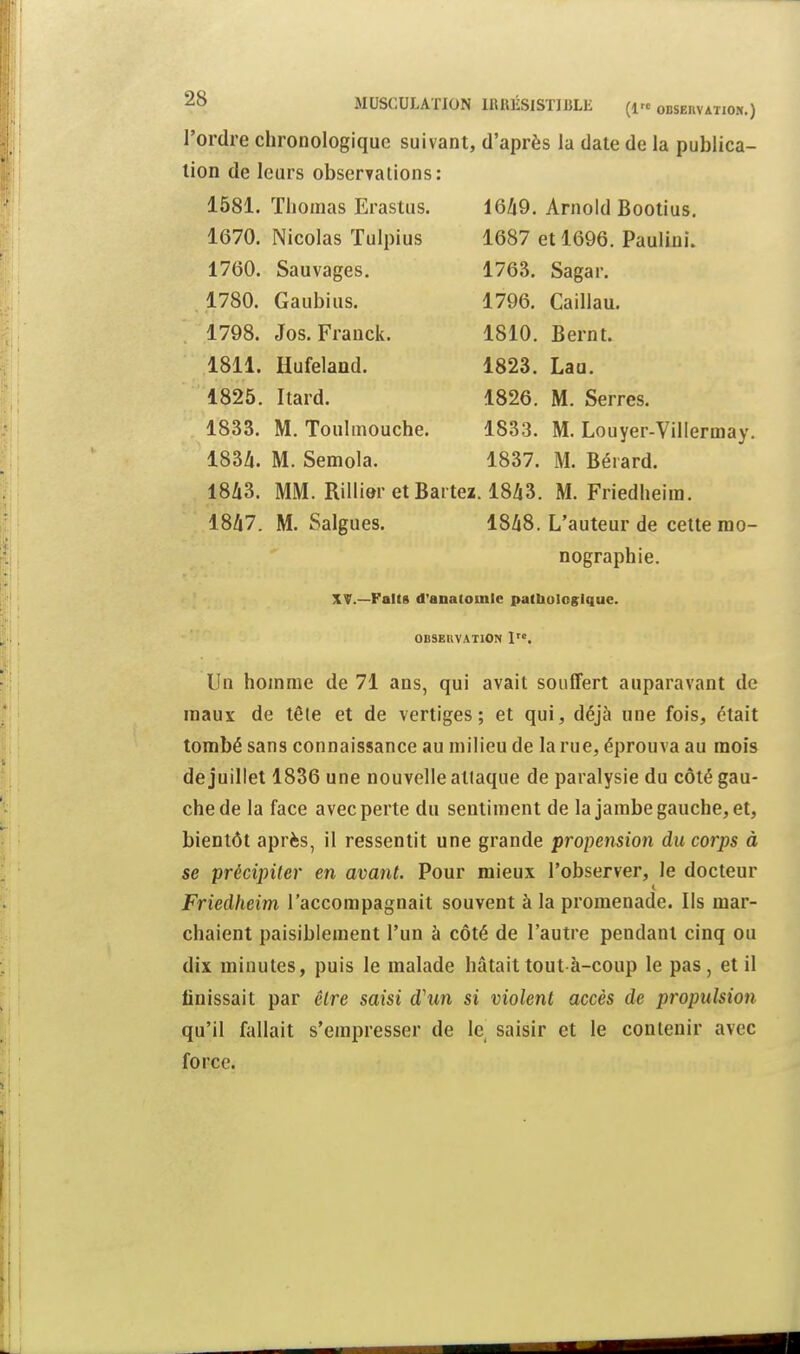 l'ordre chronologique suivant, d'après la date de la publica- tion de leurs observations: 1581. Thomas Erastus. 1649. Arnold Bootius. 1670. Nicolas Tulpius 1687 et 1696. Pauliui. 1760. Sauvages. 1763. Sagar. 1780. Gaubius. 1796. Caillau. 1798. Jos. Franck. 1810. Bernt. 1811. Hufelaud. 1823. Laa. 1825. Itard. 1826. M. Serres. 1833. M. Toulmouche. 1833. M. Louyer-Villermay. 183Zi. M. Semola. 1837. M. Bérard. 18A3. MM. Rillier etBaitez. 1843. M. Friedheira. 1847. M. Salgues. 1848. L'auteur de cette mo- nographie. XV.—Faits d'anatomle palbologlque. OBSEUVATION 1. Un homme de 71 ans, qui avait souffert auparavant de maux de têle et de vertiges; et qui, déjà une fois, était tombé sans connaissance au milieu de la rue, éprouva au mois de juillet 1836 une nouvelle allaque de paralysie du côté gau- che de la face avec perte du sentiment de la jambe gauche, et, bientôt après, il ressentit une grande propension du corps à se précipiter en avant. Pour mieux l'observer, le docteur Friedheim l'accompagnait souvent à la promenade. Ils mar- chaient paisiblement l'un à côté de l'autre pendant cinq ou dix minutes, puis le malade hâtait tout à-coup le pas, et il finissait par être saisi d\m si violent accès de propulsion qu'il fallait s'empresser de le saisir et le contenir avec force.