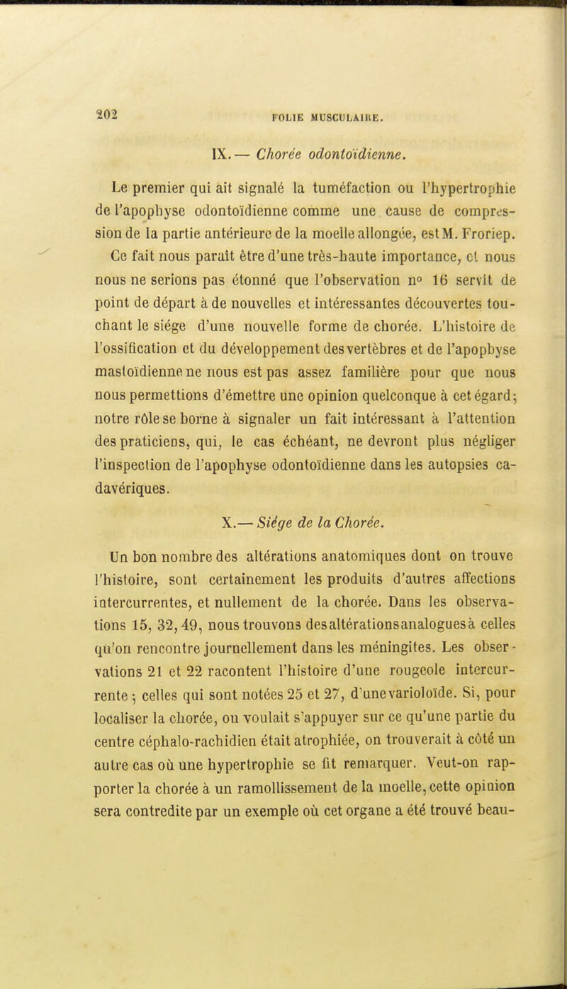 IX.— Chorée odontoïdienne. Le premier qui ait signalé la tuméfaction ou l'hypertrophie de l'apophyse odontoïdienne comme une cause de compres- sion de la partie antérieure de la moelle allongée, est M. Froriep. Ce fait nous parait être d'une très-haute importance, cl nous nous ne serions pas étonné que l'observation 16 servit de point de départ à de nouvelles et intéressantes découvertes tou- chant le siège d'une nouvelle forme de chorée. L'histoire de l'ossification et du développement des vertèbres et de l'apopbyse mastoïdienne ne nous est pas assez familière pour que nous nous permettions d'émettre une opinion quelconque à cet égard 5 notre rôle se borne à signaler un fait intéressant à l'attention des praticiens, qui, le cas échéant, ne devront plus négliger l'inspection de l'apophyse odontoïdienne dans les autopsies ca- davériques. X.— Siège de la Chorée. Un bon nombre des altérations anatomiques dont on trouve l'histoire, sont certainement les produits d'autres affections intercurrentes, et nullement de la chorée. Dans les observa- tions 15, 32,49, nous trouvons des altérations analogues à celles qu'on rencontre journellement dans les méningites. Les obser- vations 21 et 22 racontent l'histoire d'une rougeole intercur- rente -, celles qui sont notées 25 et 27, d'une varioloïde. Si, pour localiser la chorée, on voulait s'appuyer sur ce qu'une partie du centre céphalo-rachidien était atrophiée, on trouverait à côté un autre cas où une hypertrophie se fit remarquer. Veut-on rap- porter la chorée à un ramollissement de la moelle, cette opinion sera contredite par un exemple où cet organe a été trouvé beau-