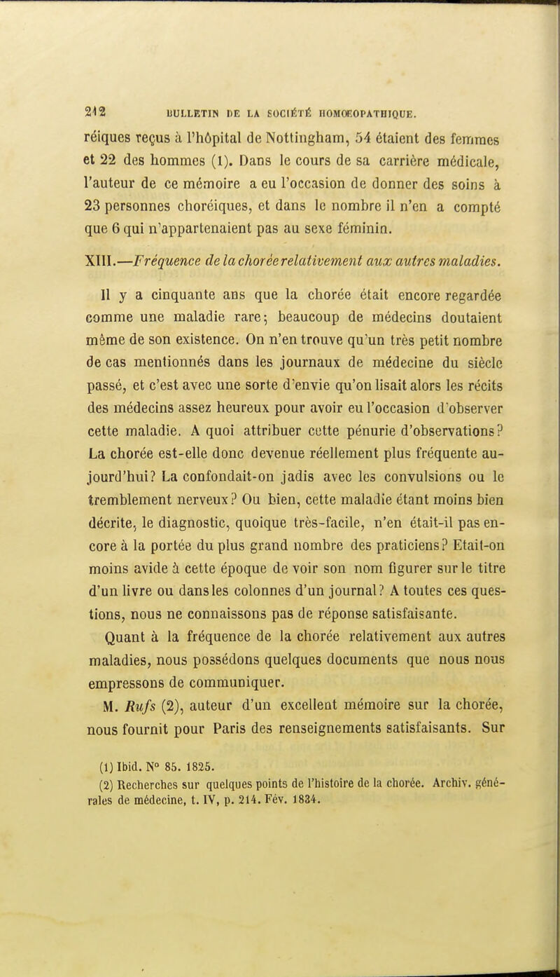 réiques reçus à l'hôpital de Nottingham, 54 étaient des femmes et 22 des hommes (1). Dans le cours de sa carrière médicale, l'auteur de ce mémoire a eu l'occasion de donner des soins à 23 personnes choréiques, et dans le nombre il n'en a compté que 6 qui n'appartenaient pas au sexe féminin. XllI.—Fréquence de la chorée relativement aux autres maladies. 11 y a cinquante ans que la chorée était encore regardée comme une maladie rare; beaucoup de médecins doutaient même de son existence. On n'en trouve qu'un très petit nombre de cas mentionnés dans les journaux de médecine du siècle passé, et c'est avec une sorte d'envie qu'on lisait alors les récits des médecins assez heureux pour avoir eu l'occasion d'observer cette maladie. A quoi attribuer cette pénurie d'observations? La chorée est-elle donc devenue réellement plus fréquente au- jourd'hui? La confondait-on jadis avec les convulsions ou le tremblement nerveux? Ou bien, cette maladie étant moins bien décrite.^ le diagnostic, quoique très-facile, n'en était-il pas en- core à la portée du plus grand nombre des praticiens? Etait-on moins avide à cette époque de voir son nom figurer sur le titre d'un livre ou dans les colonnes d'un journal? A toutes ces ques- tions, nous ne connaissons pas de réponse satisfaisante. Quant à la fréquence de la chorée relativement aux autres maladies, nous possédons quelques documents que nous nous empressons de communiquer. M. Rufs (2), auteur d'un excellent mémoire sur la chorée, nous fournit pour Paris des renseignements satisfaisants. Sur (1) Ibid. N 85. 1825. (2) Recherches sur quelques points de l'histoire de la chorée. Archiv. géné- rales de médecine, t. IV, p. 214. Fév. 1834.