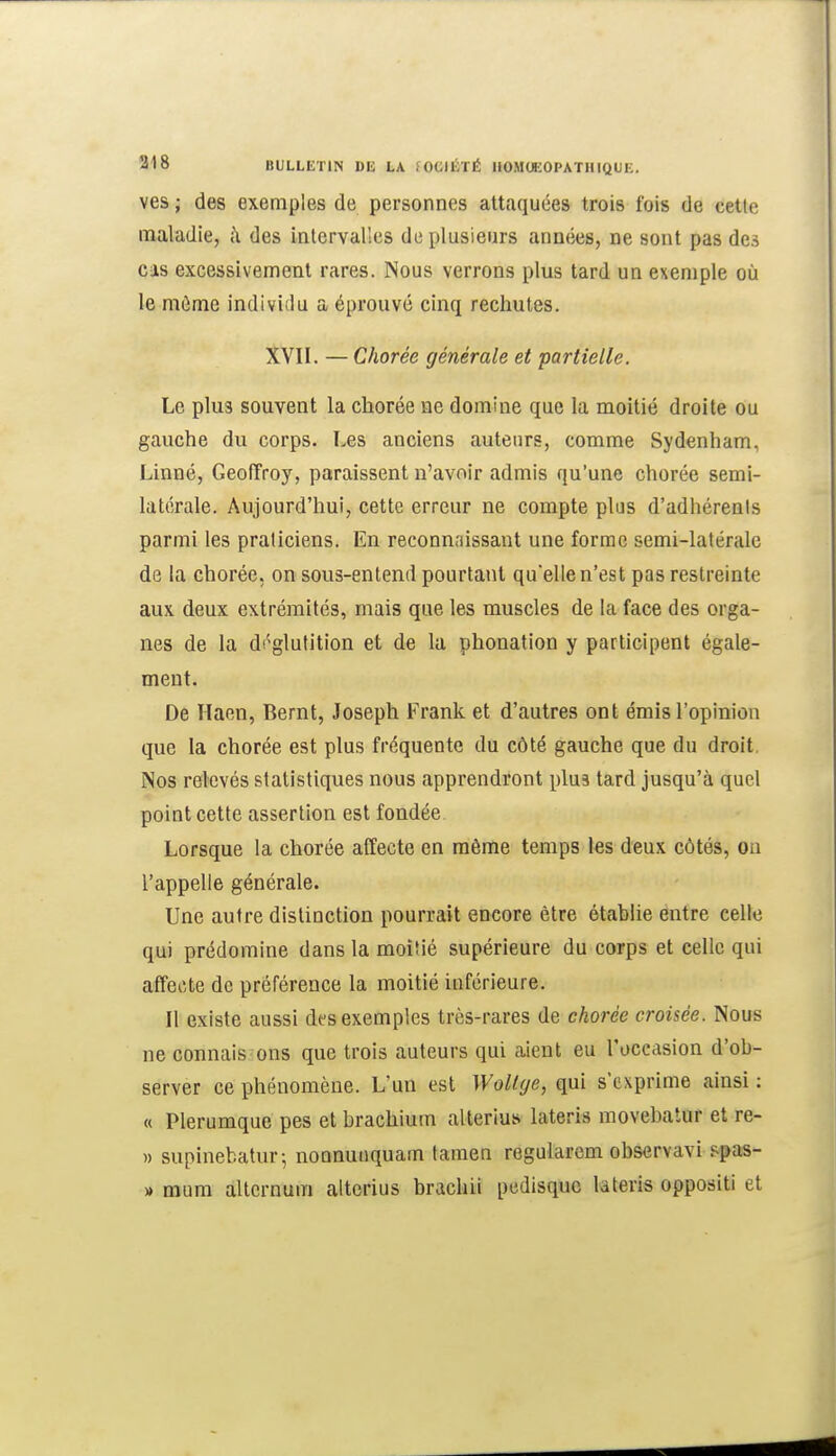 ves ; des exemples de personnes attaquées trois fois de cetie maladie, à des intervalles de plusieurs années, ne sont pas de.-> cas excessivement rares. Nous verrons plus tard un exemple où le môme individu a éprouvé cinq rechutes. XVII. — Chorée générale et partielle. Le plus souvent la chorée ne domine que la moitié droite ou gauche du corps. Les anciens auteurs, comme Sydenham, Linné, Geoffroy, paraissent n'avoir admis qu'une chorée semi- latérale. Aujourd'hui, cette erreur ne compte plus d'adhérents parmi les praticiens. En reconnaissant une forme semi-latérale de la chorée, on sous-entend pourtant quelle n'est pas restreinte aux deux extrémités, mais que les muscles de la face des orga- nes de la déglutition et de la phonation y participent égale- ment. De Haen, Bernt, Joseph Frank et d'autres ont émis l'opinion que la chorée est plus fréquente du côté gauche que du droit, Nos relevés statistiques nous apprendront plua tard jusqu'à quel point cette assertion est fondée Lorsque la chorée affecte en même temps les deux côtés, ou l'appelle générale. Une autre distinction pourrait encore être établie entre celle qui prédomine dans la moitié supérieure du corps et celle qui affecte de préférence la moitié inférieure. Il existe aussi des exemples très-rares de chorée croisée. Nous ne connais ons que trois auteurs qui aient eu l'occasion d'ob- server ce phénomène. L'un est WoKge, qui s'exprime ainsi : « Plerumque pes et brachium allerius lateris movebatur et re- » supinebatur-, nonnunquam tamen regularem observavi spas- » raum alternum altorius brachii pedisquc lateris oppositi et