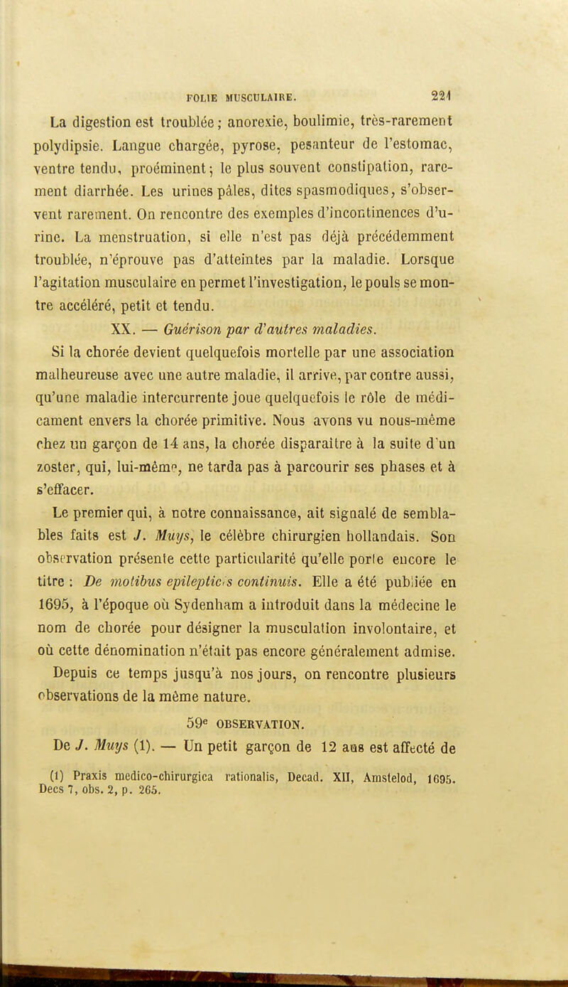 La digestion est troublée ; anorexie, boulimie, très-rarement polydipsie. Langue chargée, pyrose, pesrinteur de l'estomac, ventre tendu, proéminent; le plus souvent constipation, rare- ment diarrhée. Les urines pâles, dites spasmodiques, s'obser- vent rarement. On rencontre des exemples d'incontinences d'u- rine. La menstruation, si elle n'est pas déjà précédemment troublée, n'éprouve pas d'atteintes par la maladie. Lorsque l'agitation musculaire en permet l'investigation, le pouls se mon- tre accéléré, petit et tendu. XX. — Guérison par d'autres maladies. Si la chorée devient quelquefois mortelle par une association malheureuse avec une autre maladie, il arrive, par contre aussi, qu'une maladie intercurrente joue quelquefois le rôle de médi- cament envers la chorée primitive. Nous avons vu nous-même chez un garçon de 14 ans, la chorée disparaître à la suite d'un zoster, qui, lui-mémf, ne tarda pas à parcourir ses phases et à s'effacer. Le premier qui, à notre connaissance, ait signalé de sembla- bles faits est J. Mmjs, le célèbre chirurgien hollandais. Son observation présente cette particularité qu'elle porle encore le titre : De molibus epilepticis continuis. Elle a été publiée en 1695, à l'époque où Sydenham a introduit dans la médecine le nom de chorée pour désigner la musculation involontaire, et où cette dénomination n'était pas encore généralement admise. Depuis ce temps jusqu'à nos jours, on rencontre plusieurs observations de la môme nature. 59« OBSERVATION. De y. Muys (1). — Un petit garçon de 12 ans est affecté de (1) Praxis medico-chirurgica rationalis, Decad. XII, Âmstelod, 1695. Decs 7, Obs. 2, p. 265.