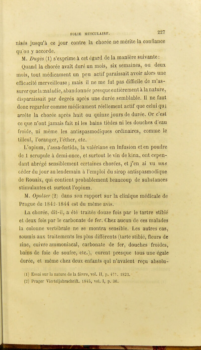 nisés jusqu'à ce jour contre la chorée ne mérite la confiance qu'où y accorde. M. Dugès (1) s'exprime à cet égard de la manière suivante : Quand la chorée avait duré un mois, six semaines, ou deux mois, tout médicament un peu actif paraissait avoir alors une efficacité merveilleuse ; mais il ne me fut pas difficile de m'as- surer que la maladie, abandonnée presque entièrement à la nature, disparaissait par degrés après une durée semblable. 11 ne faut donc regarder comme médicament réellement actif que celui qui arrête la chorée après huit ou quinze jours de durée. Or c'est ce que n'ont jamais fait ni les bains tièdes ni les douches d'eau froide, ni même les antispasmodiques ordinaires, comme le tilleul, l'oranger, l'éther, etc. L'opium, l'assa-fœtida, la valériane en infusion et en poudre de 1 scrupule à demi-once, et surtout le vin dekina, ont cepen- dant abrégé sensiblement certaines chorées, et j'en ai vu une céder du jour au lendemain à l'emploi du sirop antispasmodique de Rouaix, qui contient probablement beaucoup de substances stimulantes et surtout l'opium. M. Opolzer (2) dans son rapport sur la clinique médicale de Prague de 1842-1844 est du même avis. La chorée, dit-il, a été traitée douze fois par le tartre stibié et deux fois par le carbonate de fer. Chez aucun de ces malades la colonne vertébrale ne se montra sensible. Les autres cas, soumis aux traitements les plus différents (tarte stibié, fleurs de zinc, cuivre ammoniacal, carbonate de fer, douches froides, bains de foie de soufre, etc.), eurent presque tous une égale durée, et même chez deux enfants qui n'avaient reçu absolu- (1) Essai sur la nature de la fièvre, vol. II, p. 47i. 1823.