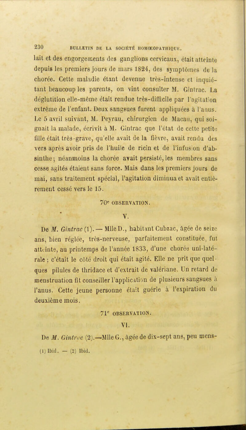 lait et des engorgements des ganglions cervicaux, était atteinte depuis les premiers jours de mars 1824, des symptômes de la chorée. Cette maladie étant devenue très-intense et inquié- tant beaucoup les parents, on vint consulter M. Ginlrac. La déglutition elle-même était rendue très-difliclle par l'agitation extrême de l'enfant. Deux sangsues furent appliquées à l'anus. Le 5 avril suivant, M, Peyrau, chirurgien de Macau, qui soi- gnait la malade, écrivit à M. Gintrac que l'état de cette petite fille était très-grave, qu'elle avait de la fièvre, avait rendu des vers après avoir pris de l'huile de ricin et de l'infusion d'ab- sinthe ; néanmoins la chorée avait persisté, les membres sans cesse agités étaient sans force. Mais dans les premiers jours de mai, sans traitement spécial, l'agitation diminua et avait entiè- rement cessé vers le 15. 70<^ OBSERVATION. V. De M. Gintrac (1). — Mlle D., habitant Cubzac, âgée de seize ans, bien réglée, très-nerveuse, parfaitement constituée, fut atteinte, au printemps de l'année 1833, d'une chorée uni-laté- rale ; c'était le côté droit qui était agité. Elle ne prit que quel- ques pilules de thridace et d'extrait de valériane. Un retard de menstruation fit conseiller Tapplication de plusieurs sangsues à l'anus. Cette jeune personne était guérie à l'expiration du deuxième mois. 7V OBSERVATION. VL De M. Gintroc (2).—Mlle G., âgée de dix-sept ans, peu mens- (1) Ibid. — (2) Ibid.