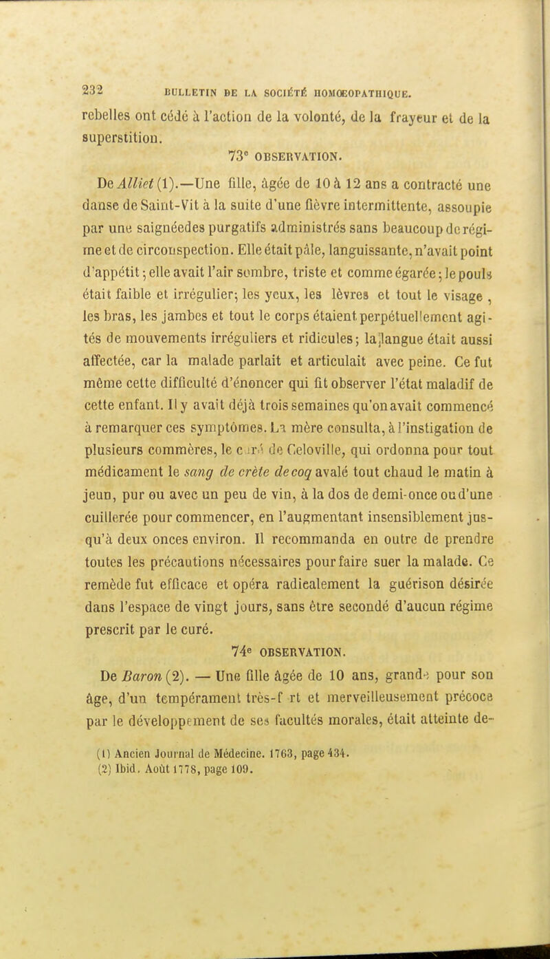 rebelles ont cédé à l'action de la volonté, de la frayeur et de la superstition. 73° OBSERVATION. De^Zto(l).—Une fille, âgée de 10 à 12 ans a contracté une danse de Saint-Vit à la suite d'une fièvre intermittente, assoupie par une saignéedes purgatifs administrés sans beaucoup de régi- me et de circonspection. Elle était pâle, languissante, n'avait point d'appétit 5 elle avait l'air sombre, triste et comme égarée 5 le pouh était faible et irrégulier^ les yeux, les lèvres et tout le visage , les bras, les jambes et tout le corps étaient perpétuellement agi- tés de mouvements irréguliers et ridicules; lajlangue était aussi affectée, car la malade parlait et articulait avec peine. Ce fut même cette difficulté d'énoncer qui fit observer l'état maladif de cette enfant. Il y avait déjà trois semaines qu'onavait commencé à remarquer ces symptômes. La mère consulta, à l'instigation de plusieurs commères, le c irâ de Celoville, qui ordonna pour tout médicament le sang de crête rfecog^ avalé tout chaud le matin à jeun, pur ou avec un peu de vin, à la dos de demi-once oud'une cuillerée pour commencer, en l'augmentant insensiblement jus- qu'à deux onces environ. Il recommanda en outre de prendre toutes les précautions nécessaires pour faire suer la malade. Ce remède fut efficace et opéra radicalement la guérison désirée dans l'espace de vingt jours, sans être secondé d'aucun régime prescrit par le curé. OBSERVATION. De Baron (2). — Une fille âgée de 10 ans, grand-^ pour son âge, d'un tempérament très-f rt et merveilleusement précoce par le développement de ses facultés morales, était atteinte de- (1) Ancien Journal de Médecine. 1763, page 434. (2) Ibid. Août 1778, page 109.