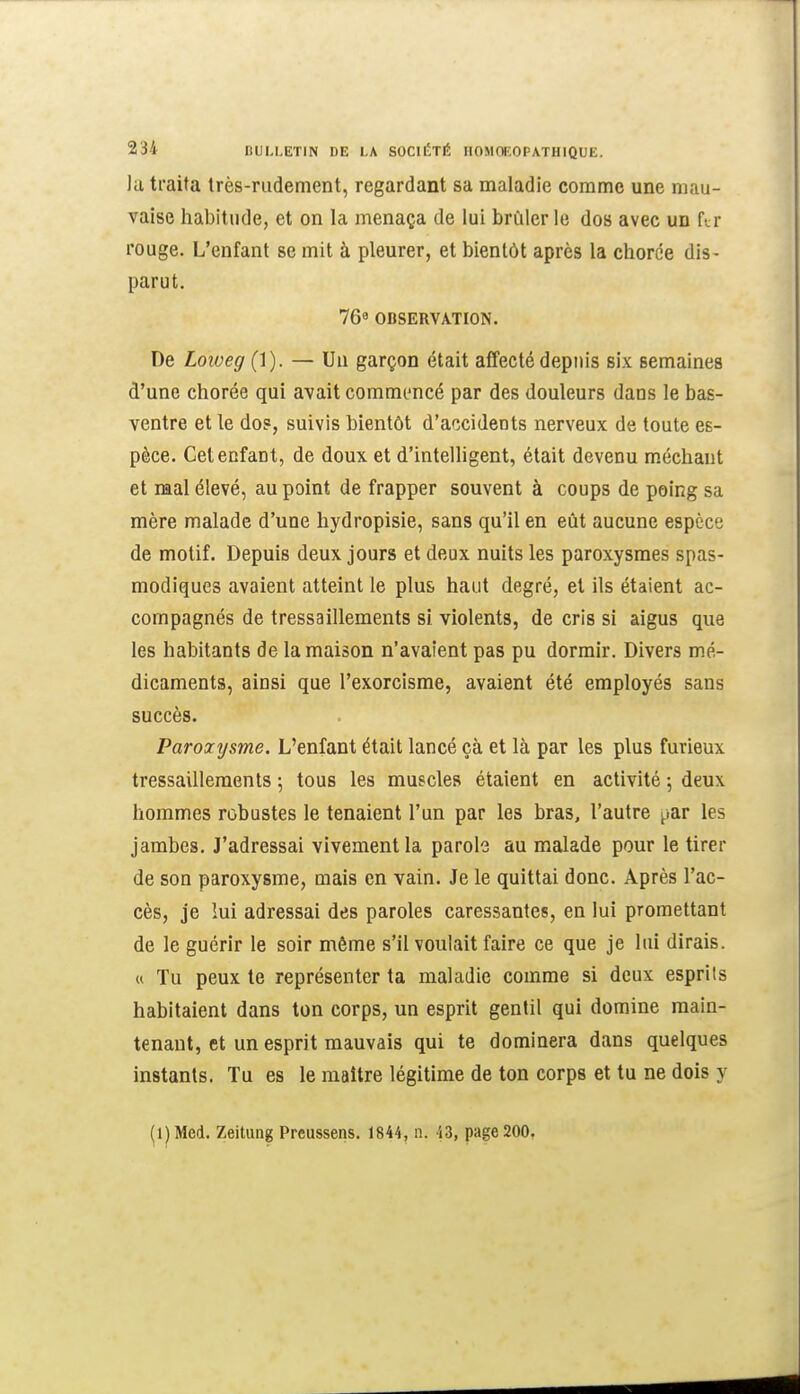 la traita très-rudement, regardant sa maladie comme une mau- vaise habitude, et on la menaça de lui brûlerie dos avec un ftr rouge. L'enfant se mit à pleurer, et bientôt après la chorce dis- parut. 769 OBSERVATION. De Loiveg (1). — Un garçon était affecté depiiis six semaines d'une chorée qui avait commencé par des douleurs dans le bas- ventre et le do?, suivis bientôt d'accidents nerveux de toute es- pèce. Cet enfant, de doux et d'intelligent, était devenu méchant et mal élevé, au point de frapper souvent à coups de poing sa mère malade d'une hydropisie, sans qu'il en eût aucune espèce de motif. Depuis deux jours et deux nuits les paroxysmes spas- modiques avaient atteint le plus haut degré, et ils étaient ac- compagnés de tressaillements si violents, de cris si aigus que les habitants de la maison n'avaient pas pu dormir. Divers mé- dicaments, ainsi que l'exorcisme, avaient été employés sans succès. Paroxysme. L'enfant était lancé çà et là par les plus furieux tressaillements 5 tous les muscles étaient en activité 5 deux hommes robustes le tenaient l'un par les bras, l'autre ^.ar les jambes. J'adressai vivement la parole au malade pour le tirer de son paroxysme, mais en vain. Je le quittai donc. Après l'ac- cès, je lui adressai des paroles caressantes, en lui promettant de le guérir le soir môme s'il voulait faire ce que je lui dirais. « Tu peux le représenter ta maladie comme si deux esprits habitaient dans ton corps, un esprit gentil qui domine main- tenant, et un esprit mauvais qui te dominera dans quelques instants. Tu es le maître légitime de ton corps et tu ne dois y (iJMed. Zeitung Prcussens. 1844, n. 43, page 200,