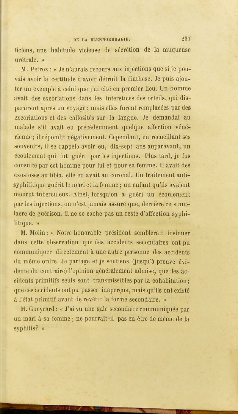 ticicns, une habitude vicieuse de sécrétion de la muqueuse urétrale. » M. Petroz : « Je n'aurais recours aux injections que si je pou- vais avoir la certitude d'avoir détruit la diathèse. Je puis ajou- ter un exemple à celui que j'ai cité en premier lieu. Un homme avait des excoriations dans les interstices des orteils, qui dis- parurent après un voyage; mais elles furent remplacées par des excoriations et des callosités sur la langue. Je demandai au malade s'il avait eu précédemment quelque affection véné- rienne; il répondit négativement. Cependant, en recueillant ses souvenirs, il se rappela avoir eu, dix-sept ans auparavant, un écoulement qui fut guéri par les injections. Plus tard, je fus consulté par cet homme pour lui et pour sa femme. Il avait des exostoses au tibia, elle en avait au coronal. Un traitement anti- syphilitique guérit lo mari et la fnmme; un enfant qu'ils avaient mourut tuberculeux. Ainsi, lorsqu'on a guéri un écoulement par les injections, on n'est jamais assuré que, derrière ce simu- lacre de guérison, il ne se cache pas un reste d'affection syphi- litique. » M. Molin : « Notre honorable président semblerait insinuer dans cette observation que des accidents secondaires ont pu communiquer directement à une autre personne des accidents du même ordre. Je partage et je soutiens (jusqu'à preuve évi- dente du contraire) l'opinion généralement admise, que les ac- cidents primitifs seuls sont transmissibles par la cohabitation; que ces accidents ont pu passer inaperçus, mais qu'ils ont existé à l'état primitif avant de revêtir la forme secondaire. » M. Gueyrard: « J'ai vu une gale secondaire communiquée par un mari à sa femme ; ne pourrait-il pas en être de même de la syphilis? »