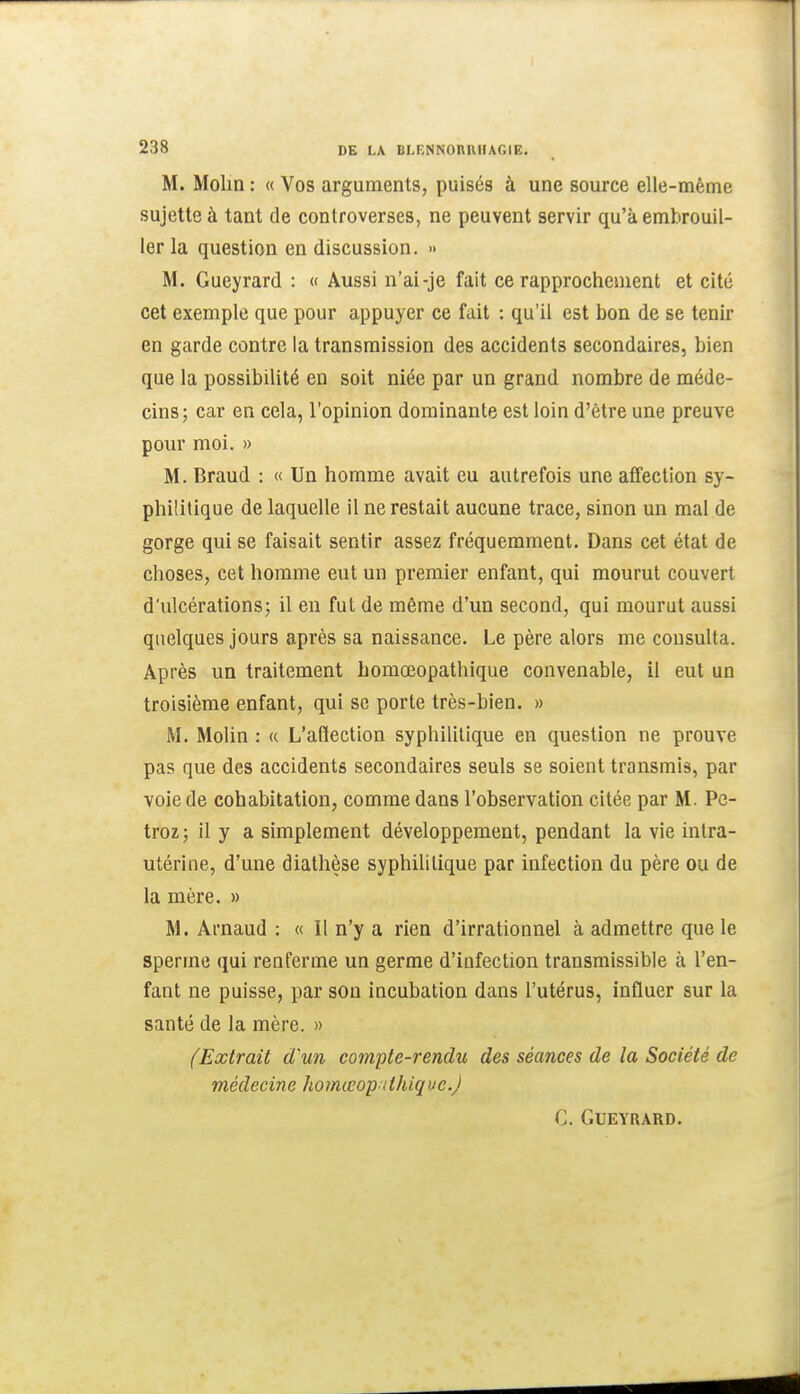 M. Molin : « Vos arguments, puisés à une source elle-même sujette à tant de controverses, ne peuvent servir qu'à embrouil- ler la question en discussion. » M. Gueyrard : « Aussi n'ai-je fait ce rapprochement et cité cet exemple que pour appuyer ce fait : qu'il est bon de se tenir en garde contre la transmission des accidents secondaires, bien que la possibilité en soit niée par un grand nombre de méde- cins; car en cela, l'opinion dominante est loin d'être une preuve pour moi. » M. Braud : « Un homme avait eu autrefois une affection sy- philitique de laquelle il ne restait aucune trace, sinon un mal de gorge qui se faisait sentir assez fréquemment. Dans cet état de choses, cet homme eut un premier enfant, qui mourut couvert d'ulcérations; il en fut de même d'un second, qui mourut aussi quelques jours après sa naissance. Le père alors me consulta. Après un traitement bomœopathique convenable, 11 eut un troisième enfant, qui se porte très-bien. » M. Molin : « L'aflection syphilitique en question ne prouve pas que des accidents secondaires seuls se soient transmis, par voie de cohabitation, comme dans l'observation citée par M. Pc- troz; il y a simplement développement, pendant la vie intra- utérine, d'une diathèse syphiUlique par infection du père ou de la mère. » M. Arnaud : « Il n'y a rien d'irrationnel à admettre que le sperme qui renferme un germe d'infection transmissible à l'en- fant ne puisse, par son incubation dans l'utérus, Influer sur la santé de la mère. » (Extrait d'un compte-rendu des séances de la Société de médecine homœo'p ithique.J C. Gueyrard.