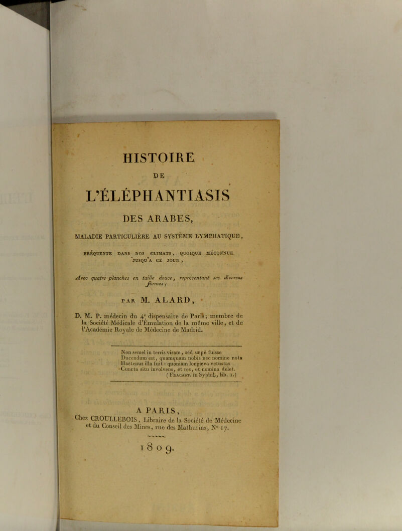 HISTOIRE DE L’ÉLÉPHANTIASIS DES ARABES, MALADIE PARTICULIÈRE AU SYSTÈME LYMPHATIQUE, FRÉQUENTE DANS NOS CLIMATS , QUOIQUE MECONNUE. jusqu’à CE JOUR , j4vec quatre planches en taille douce, représentant ses diverses Jormes y par M. ALARD, D. M. P. médecin du 4e, dispensaire de Paris; membre de la Société Médicale d’Emulation de la même ville, et de l’Académie Royale de Médecine de Madrid. Non semel in terris visam, sed sæpè fuisse Duccndum est, quamquam nobis nec nomine nota Haclenus ilia, fuit : quoniam longæva vetustas •Cuncta situ involvens, et res, et uoinina delet. ( Fracast. in Syphil., lib. i.) A PARIS, Chez CROULLEBOIS, Libraire de la Société de Médecine et du Conseil des Mines, rue des Mathurins, N° 17. 1809.