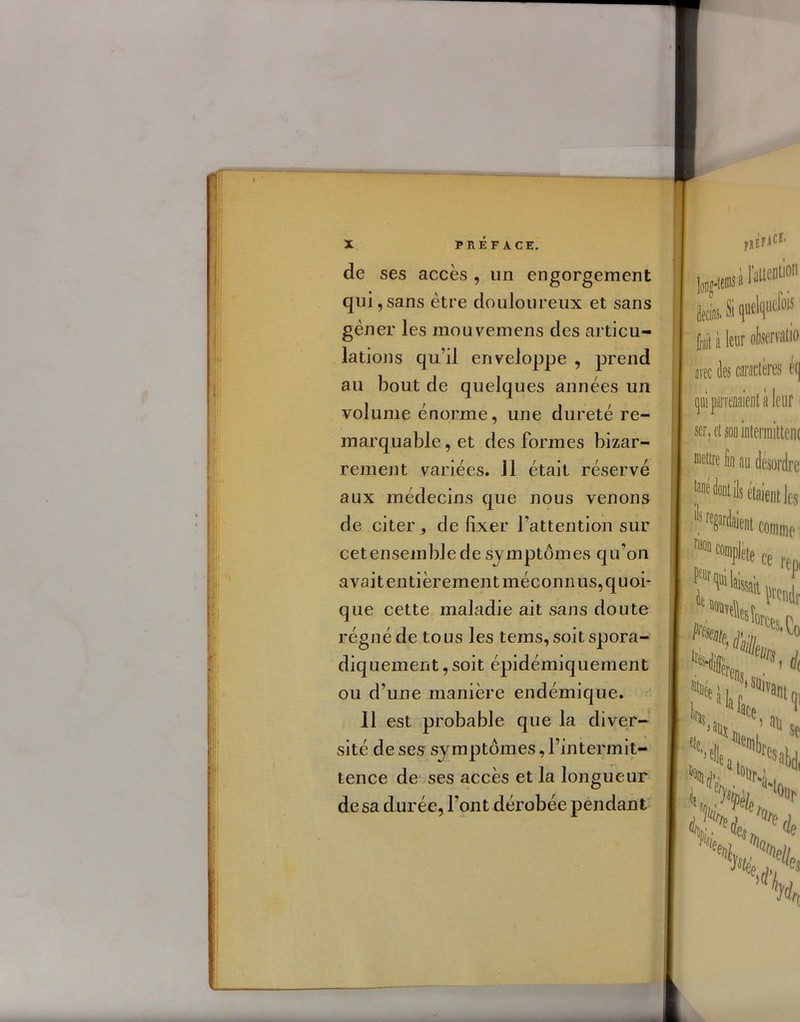 de ses accès , un engorgement qui , sans être douloureux et sans gêner les mouvemens des articu- lations qu’il enveloppe , prend au bout de quelques années un volume énorme, une dureté re- marquable, et des formes bizar- rement variées. 11 était réservé aux médecins que nous venons de citer ^ de fixer l’attention sur cetensemblede symptômes qu’on avait entièrement méconnus, quoi- que cette maladie ait sans doute régné de tous les tems, soit spora- diquement , soit épidémiquement ou d’une manière endémique. Il est probable que la diver- sité de ses symptômes, l’intermit- tence de ses accès et la longueur de sa durée, l’ont dérobée pendant fai à leur observa» arec des caractères é(j qui parvenaient à leur ser, et son intermitten( lettre Su au désordre