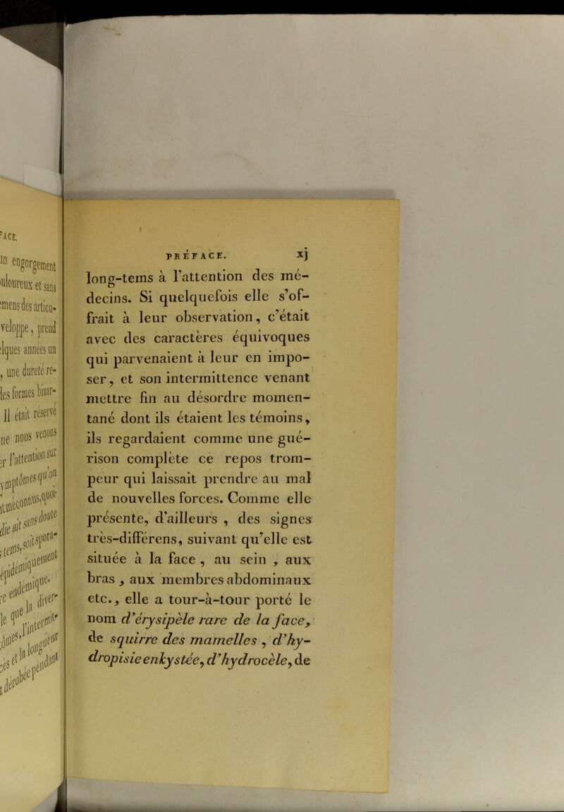 'ace, 111 eng°rgement uÏM’eux et sans les articu- veloppe, prend lques années un , une dureté re- [es formes bizar- j| était réservé lie nous venons ,r l’attentif sur .nii»1'' 'eC u ¥' /eP PRÉFACE. XJ long-tems à l'attention des mé- decins. Si quelquefois elle s’of- frait à leur observation, c’était avec des caractères équivoques qui parvenaient à leur en impo- ser, et son intermittence venant mettre fin au désordre momen- tané dont ils étaient les témoins, ils regardaient comme une gué- rison complète ce repos trom- peur qui laissait prendre au mal de nouvelles forces. Comme elle présente, d’ailleurs , des signes très-différens, suivant qu’elle est située à la face , au sein , aux bras, aux membres abdominaux etc., elle a tour-à-tour porté le nom cTérysipèle rare cîe la face, de squirre des mamelles , d’hy- dropisie enkystée, d’hydrocèle, de