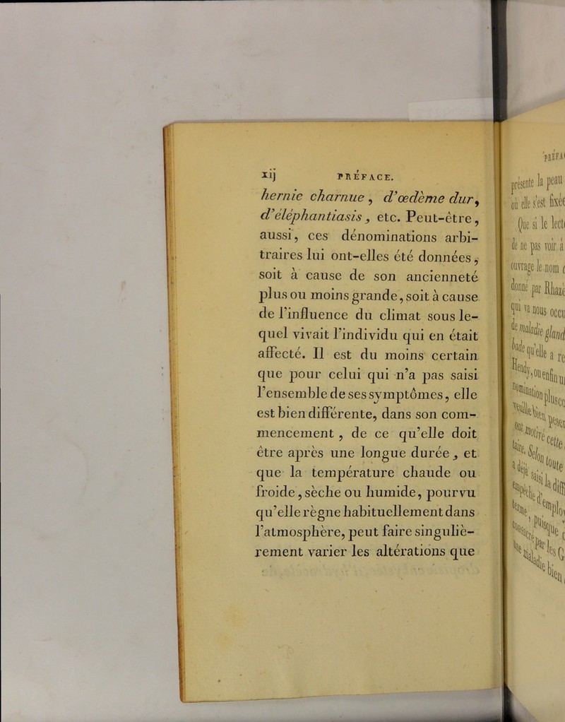 hernie charnue , d'œdème dur, d'éléphantiasisetc. Peut-être, aussi, ces dénominations arbi- traires lui ont-elles été données, soit à cause de son ancienneté plus ou moins grande, soit à cause de 1 influence du climat sous le- quel vivait l’indivîdu qui en était affecté. Il est du moins certain que pour celui qui n’a pas saisi l’ensemble de ses symptômes, elle est bien differente, dans son com- mencement , de ce qu’elle doit être après une longue durée et que la température chaude ou froide, sèche ou humide, pourvu qu’elle règne habituellement dans l’atmosphère, peut faire singuliè- rement varier les altérations que 'prÉFAI présente In peau où elle s’est fixée Que si le lecti le ne pas voir à ouvrage le nom r tout fat Rliaiè ^ui va nous occu Wt (pelle H)«enin a re tu ««flll; SCO °a‘®otiVe «te, Ni» ,e,N ^ Soi LN ■ w,. h] % t »( «t s,?0