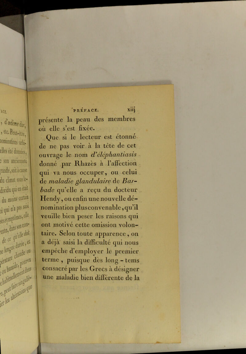 ) ^’afaie àr, > sic. Peut-être, lominations arbi- elles été données, 3 son ancienneté tande,soitàcanse dit climat sons le dividu qui en était du moins cet» ù qui n'n 1® sessvwf1^’ je ee f , et r* fcf* dans sontor 'elle *'1 iei'leS PREFACE- Xllj présente la peau des membres où elle s’est fixée. Que si le lecteur est étonné de ne pas voir à la tète de cet ouvrage le nom d’élcphantiasis donné par Rhazès à l’affection qui va nous occuper, ou celui de maladie glandulaire de Bar- bade qu’elle a reçu du docteur Hendy, ou enfin une nou velle dé- nomination plus convenable, qu’il veuille bien peser les raisons qui ont motivé cette omission volon- taire. Selon toute apparence , on a déjà saisi la difficulté qui nous empêche d’employer le premier terme , puisque dès long - teins consacré par les Grecs à désigner une maladie bien différente de la