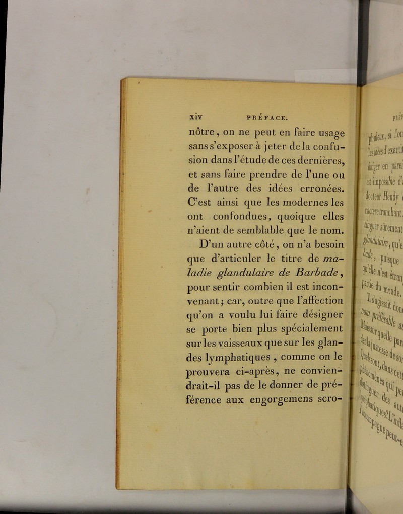 nôtre, on ne peut en faire usage sans s’exposer à jeter delà confu- sion dans Fétude de ces dernières, et sans faire prendre de l’une ou de l’autre des idées erronées. C'est ainsi que les modernes les ont confondues, quoique elles n’aient de semblable que le nom. D’un autre côté, on n’a besoin que d’articuler le titre de ma- ladie glandulaire de Barbade, pour sentir combien il est in con- venant 5 car, outre que l’affection qu’on a voulu lui faire désigner se porte bien plus spécialement sur les vaisseaux que sur les glan- des lymphatiques , comme on le prouvera ci-après, ne convien- drait-il pas de le donner de pré- férence aux engorgemens scro-
