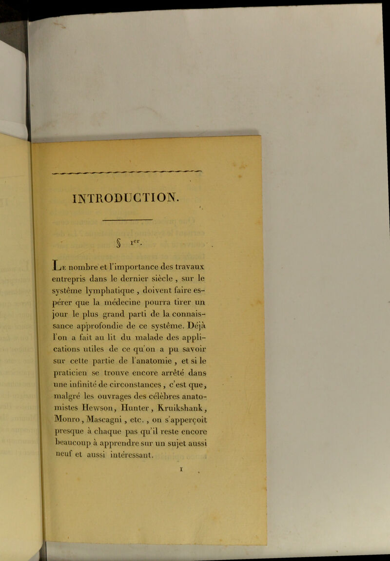 INTRODUCTION. S !• Le nombre et l’importance des travaux entrepris clans le dernier siècle , sur le système lymphatique , doivent faire es- pérer que la médecine pourra tirer un jour le plus grand parti de la connais- sance approfondie de ce système. Déjà I on a fait au lit du malade des appli- cations utiles de ce qu’on a pu savoir sur cette partie de l’anatomie , et si le praticien se trouve encore arrêté dans une infinité de circonstances, c’est que, malgré les ouvrages des célèbres anato- mistes Hewson, Hunter, Kruikshank, Monro , Mascagni, etc. , on s’apperçoit presque à chaque pas qu’il reste encore beaucoup à apprendre sur un sujet aussi neuf et aussi intéressant. r