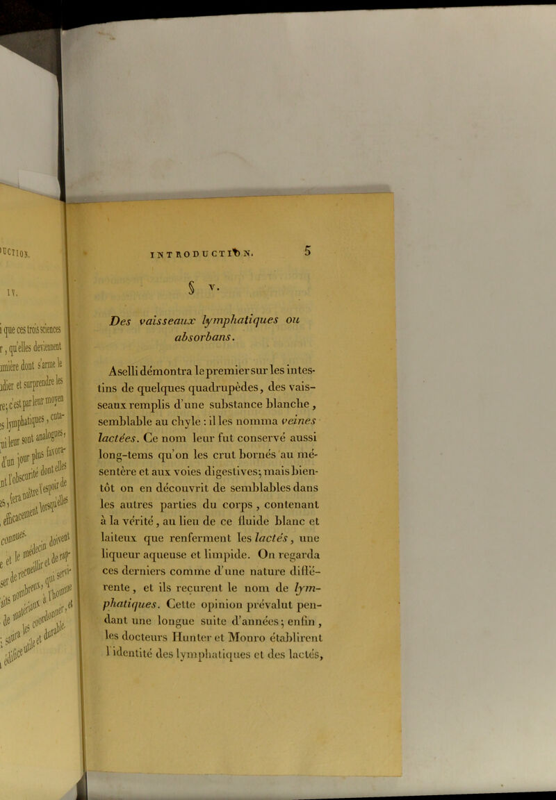 ‘UCTioîi. IV, i que ces trois sciences r, quelles deviennent unière dont s’arme le idier et surprendre les re; c'est parle® m0)'en cuta- ,s lyiupliat11!1165 'uileuvsontanalogues. 5l^!S 00* ■ Meûl ec«îP s«t'r * K*’ Aol#1 Je*,, f.oor1 jet* C1 ; r nuefj et u c1 iT ■alale‘ INTHODUCTlt)N. § y- Des vaisseaux lymphatiques ou absorhans. Aselli démontra le premier sur les intes- tins de quelques quadrupèdes, des vais- seaux remplis d’une substance blanche , semblable au chyle : il les nomma veines lactées. Ce nom leur fut conservé aussi long-tems qu’on les crut bornés au mé- sentère et aux voies digestives-, mais bien- tôt on en découvrit de semblables dans les autres parties du corps , contenant à la vérité, au lieu de ce fluide blanc et laiteux que renferment les lactés, une liqueur aqueuse et limpide. On regarda ces derniers comme d’une nature dillé- rente , et ils reçurent le nom de lym- phatiques. Cette opinion prévalut pen- dant une longue suite d’années} enfin , les docteurs Hunter et Monro établirent 1 identité des lymphatiques et des lactés, il