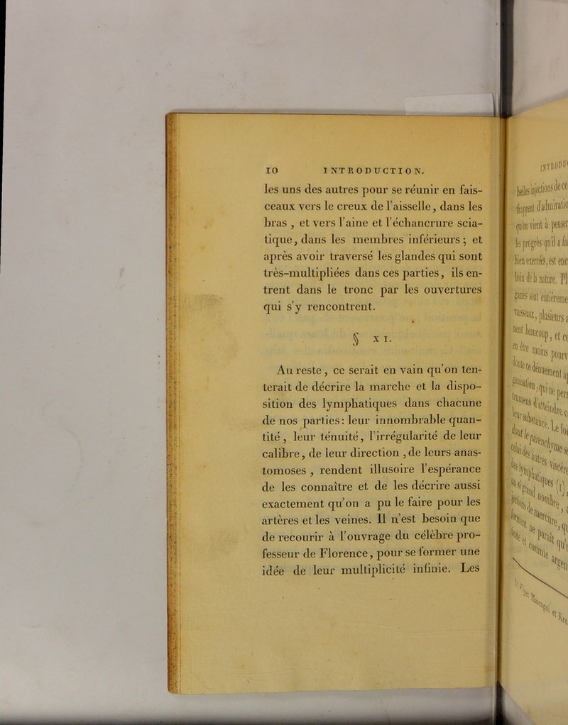 il1 I !* ! il gpl f: |i I | : il'111 ii SI: ic r: ï! 10 INTRODUCTION. les uns des autres pour se réunir en fais- ceaux vers le creux de faisselle, dans les bras , et vers Taine et l’échancrure scia- tique, dans les membres inférieurs; et après avoir traversé les glandes qui sont très-multipliées dans ces parties, ils en- trent dans le tronc par les ouvertures qui s’y rencontrent. § x i. Au reste , ce serait en vain qu’on ten- terait de décrire la marche et la dispo- sition des lymphatiques dans chacune de nos parties : leur innombrable quan- tité , leur ténuité, l’irrégularité de leur calibre, de leur direction , de leurs anas- tomoses , rendent illusoire l’espérance de les connaître et de les décrire aussi exactement qu’on a pu le faire pour les artères et les veines. Il n’est besoin que de recourir à l’ouvrage du célèbre pro- fesseur de Florence, pour se lormer une idée de leur multiplicité infinie. Les 0TR0DÜ1 beUesinjcctionstlece frappent dadiniralic <pi on vient à penser les progrès çiiilafai loin delà nature. PI; ganes sont entièreme Asseaux, jilusieuj’s a UC0UP, et ce elre ^ins poury ■ ‘Mtt, 4)a4lKX'Hl esaülrPc