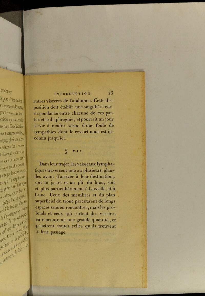 .autres viscères de l’abdomen. Cette dis- position doit établir une singulière cor- respondance entre chacune de ces par- ties et le diaphragme, et pourrait un jour servir à rendre raison d’une foule de sympathies dont le ressort nous est in- connu jusqu ici. § XII. Dansleur trajet, les vaisseaux lympha- tiques traversent une ou plusieurs glan- des avant d’arriver à leur destination, soit au jarret et au pli du bras, soit et plus particulièrement à l’aisselle et à l’aine. Ceux des membres et du plan superficiel du tronc parcourent de longs espaces sans en rencontrer} mais les pro- fonds et ceux qui sortent des viscères en rencontrent une grande quantité, et pénètrent toutes celles qu’ils trouvent à leur passage.