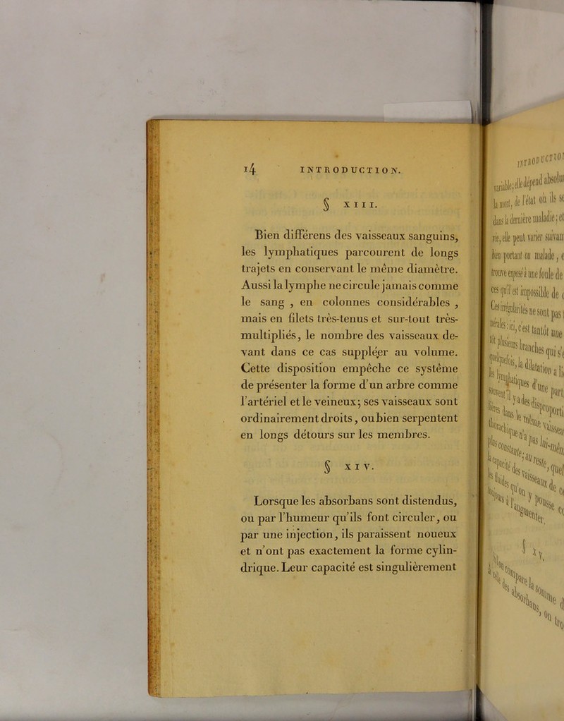 § XIII. Bien différens des vaisseaux sanguins, les lymphatiques parcourent de longs trajets en conservant le même diamètre. Aussi la lymphe ne circule jamais comme le sang , en colonnes considérables , mais en filets très-tenus et sur-tout très- multipliés, le nombre des vaisseaux de- vant dans ce cas suppléer au volume. Cette disposition empêche ce système de présenter la forme d’un arbre comme l’artériel et le veineux ; ses vaisseaux sont ordinairement droits, oubien serpentent en longs détours sur les membres. § x 1 V. Lorsque les absorbans sont distendus, ou par l’humeur qu’ils font circuler, ou par une injection, ils paraissent noueux et n’ont pas exactement la forme cylin- drique. Leur capacité est singulièrement dans la dermere maladie • et vie, elle peul varier suivait fa portant on malade, e trouve cijiose à une foule de ces (fu’il est impossible de e Ces m^olariiés ne sont pas I une “'P^msUches is, V dfa NtUï. pi lièi ’adesdi 'île il' h •> j H», % 'Von if,,,? Pousse C( ■U ’el,