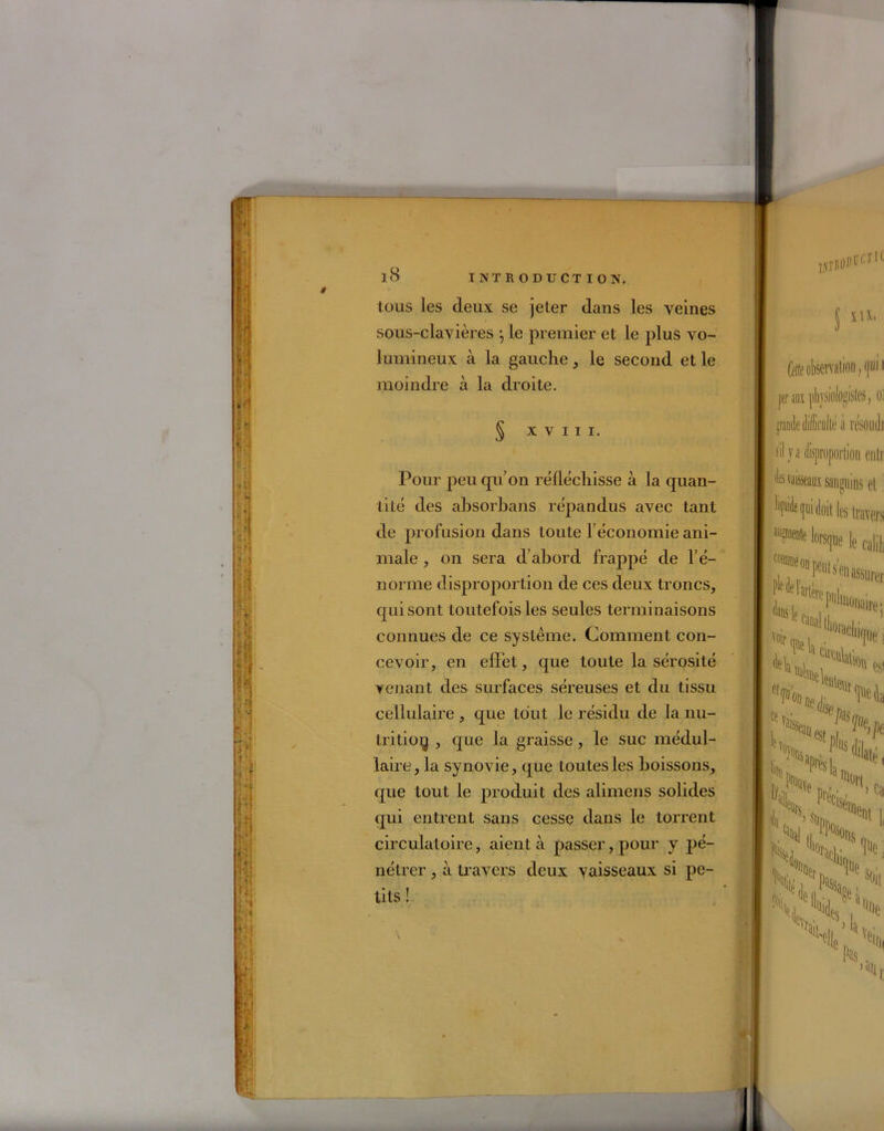tous les deux se jeter dans les veines sous-clavières ÿ le premier et le plus vo- lumineux à la gauche, le second et le moindre à la droite. § XVIII. Pour peu qu'on réfléchisse à la quan- tité des ahsorbans répandus avec tant de profusion dans toute l’économie ani- male , on sera d’abord frappé de l’é- norme disproportion de ces deux troncs, qui sont toutefois les seules terminaisons connues de ce système. Comment con- cevoir, en effet, que toute la sérosité venant des surfaces séreuses et du tissu cellulaire , que tout le résidu de la nu- trition , que la graisse, le suc médul- laire, la synovie, que toutes les boissons, que tout le produit des alirnens solides qui entrent sans cesse dans le torrent circulatoire, aient à passer, pour y pé- nétrer , à travers deux vaisseaux si pe- tits ! perffi }ilijsio!ogislcs, o: grande difficulté à résoudi sil ya disproportion enti des vaisseaux sanguins et M<1»i doit 1(5 travers *?»» W»]ne le calil